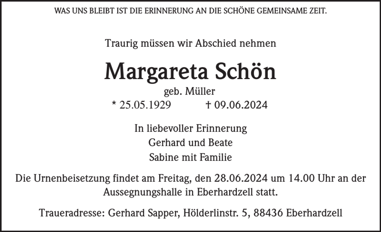 <p>WAS UNS BLEIBT IST DIE ERINNERUNG AN DIE SCHÖNE GEMEINSAME ZEIT.</p><p>Traurig müssen wir Abschied nehmen</p><p>Margareta Schön<br />geb. Müller<br />* 25.05.1929<br />† 09.06.2024<br />In liebevoller Erinnerung<br />Gerhard und Beate<br />Sabine mit Familie<br />Die Urnenbeisetzung findet am Freitag, den 28.06.2024 um 14.00 Uhr an der<br />Aussegnungshalle in Eberhardzell statt.<br />Traueradresse: Gerhard Sapper, Hölderlinstr. 5, 88436 Eberhardzell</p>