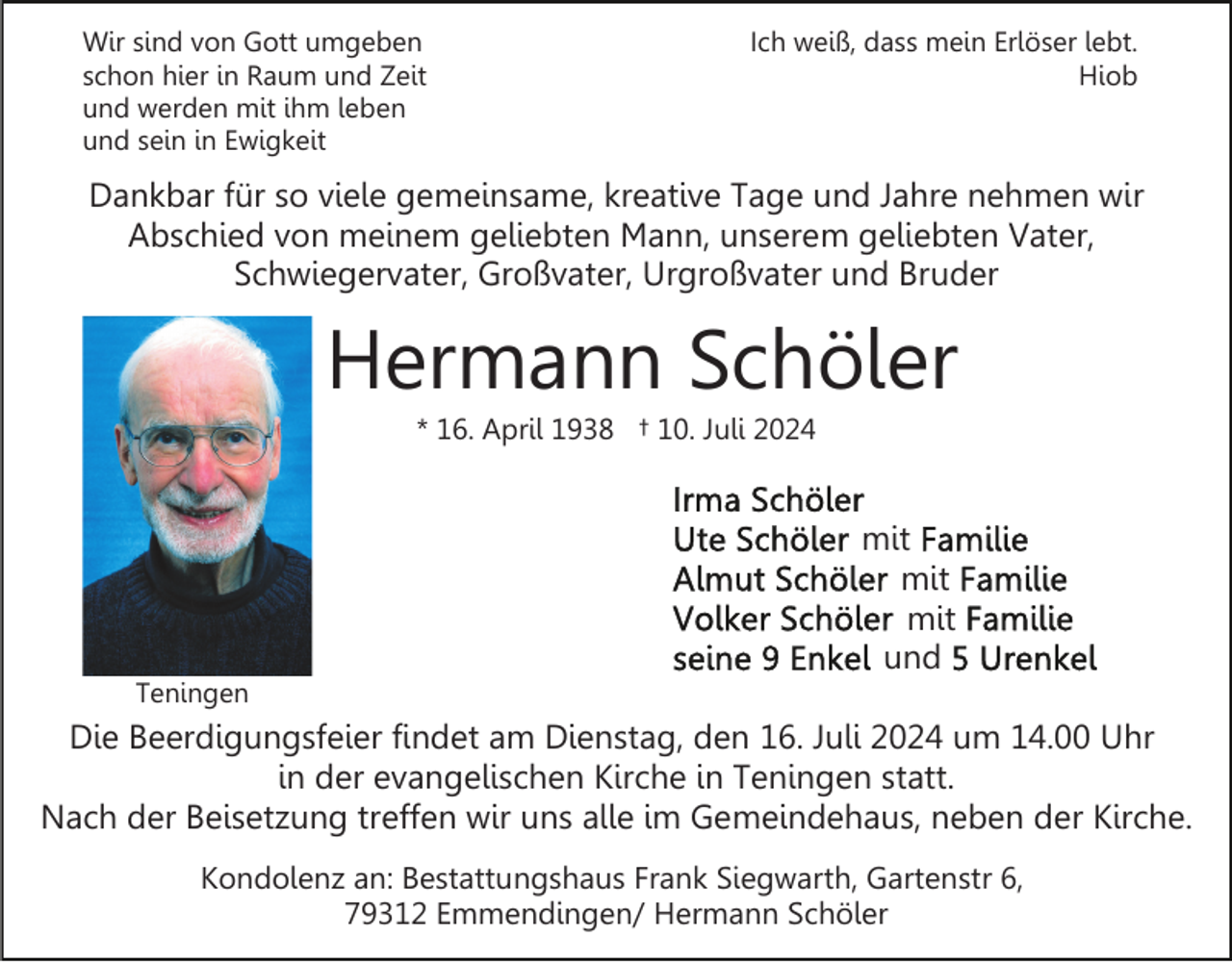 <p>Wir sind von Gott umgeben<br />schon hier in Raum und Zeit<br />und werden mit ihm leben<br />und sein in Ewigkeit</p><p>Ich weiß, dass mein Erlöser lebt.<br />Hiob</p><p>Dankbar für so viele gemeinsame, kreative Tage und Jahre nehmen wir<br />Abschied von meinem geliebten Mann, unserem geliebten Vater,<br />Schwiegervater, Großvater, Urgroßvater und Bruder</p><p>Hermann Schöler<br />* 16. April 1938 † 10. Juli 2024</p><p>Teningen</p><p>mit<br />mit<br />mit<br />und</p><p>Die Beerdigungsfeier findet am Dienstag, den 16. Juli 2024 um 14.00 Uhr<br />in der evangelischen Kirche in Teningen statt.<br />Nach der Beisetzung treffen wir uns alle im Gemeindehaus, neben der Kirche.<br />Kondolenz an: Bestattungshaus Frank Siegwarth, Gartenstr 6,<br />79312 Emmendingen/ Hermann Schöler</p>