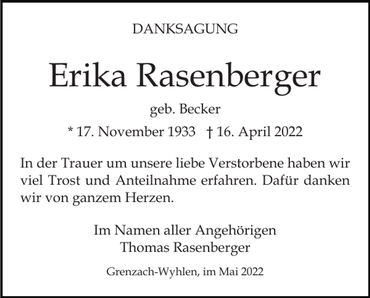 <p>DANKSAGUNG</p><p>Erika Rasenberger<br />geb. Becker<br />* 17. November 1933 † 16. April 2022<br />In der Trauer um unsere liebe Verstorbene haben wir<br />viel Trost und Anteilnahme erfahren. Dafür danken<br />wir von ganzem Herzen.<br />Im Namen aller Angehörigen<br />Thomas Rasenberger<br />Grenzach-Wyhlen, im Mai 2022</p>