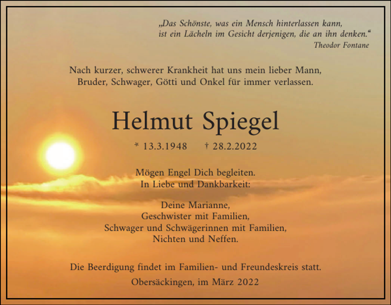 <p>„Das Schönste, was ein Mensch hinterlassen kann,<br />ist ein Lächeln im Gesicht derjenigen, die an ihn denken.“<br />Theodor Fontane</p><p>Nach kurzer, schwerer Krankheit hat uns mein lieber Mann,<br />Bruder, Schwager, Götti und Onkel für immer verlassen.</p><p>Helmut Spiegel<br />* 13.3.1948</p><p>† 28.2.2022</p><p>Mögen Engel Dich begleiten.<br />In Liebe und Dankbarkeit:<br />Deine Marianne,<br />Geschwister mit Familien,<br />Schwager und Schwägerinnen mit Familien,<br />Nichten und Neffen.<br />Die Beerdigung findet im Familien- und Freundeskreis statt.<br />Obersäckingen, im März 2022</p>