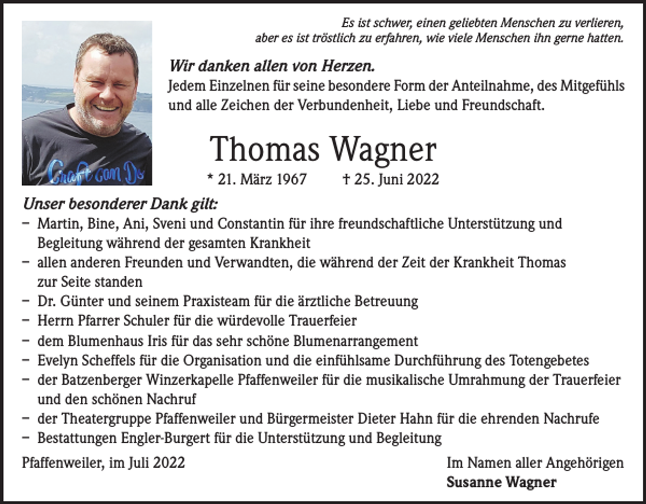 <p>Es ist schwer, einen geliebten Menschen zu verlieren,<br />aber es ist tröstlich zu erfahren, wie viele Menschen ihn gerne hatten.</p><p>Wir danken allen von Herzen.<br />Jedem Einzelnen für seine besondere Form der Anteilnahme, des Mitgefühls<br />und alle Zeichen der Verbundenheit, Liebe und Freundschaft.</p><p>Thomas Wagner<br />* 21. März 1967</p><p>† 25. Juni 2022</p><p>Unser besonderer Dank gilt:<br />– Martin, Bine, Ani, Sveni und Constantin für ihre freundschaftliche Unterstützung und<br />Begleitung während der gesamten Krankheit<br />– allen anderen Freunden und Verwandten, die während der Zeit der Krankheit Thomas<br />zur Seite standen<br />– Dr. Günter und seinem Praxisteam für die ärztliche Betreuung<br />– Herrn Pfarrer Schuler für die würdevolle Trauerfeier<br />– dem Blumenhaus Iris für das sehr schöne Blumenarrangement<br />– Evelyn Scheffels für die Organisation und die einfühlsame Durchführung des Totengebetes<br />– der Batzenberger Winzerkapelle Pfaffenweiler für die musikalische Umrahmung der Trauerfeier<br />und den schönen Nachruf<br />– der Theatergruppe Pfaffenweiler und Bürgermeister Dieter Hahn für die ehrenden Nachrufe<br />– Bestattungen Engler-Burgert für die Unterstützung und Begleitung<br />Pfaffenweiler, im Juli 2022 Im Namen aller Angehörigen<br />Susanne Wagner</p>