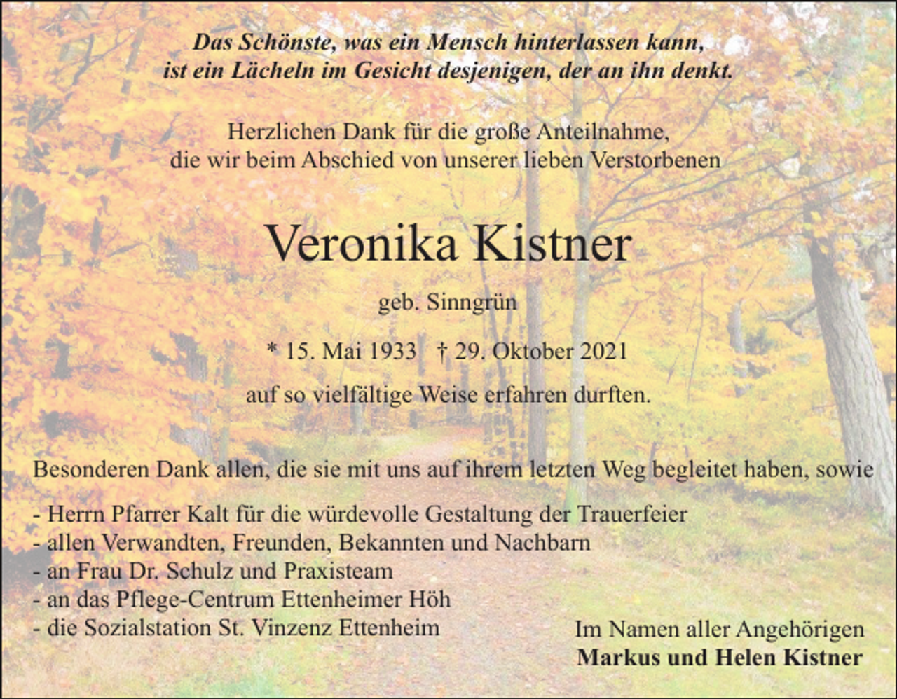 <p>Das Schönste, was ein Mensch hinterlassen kann,<br />ist ein Lächeln im Gesicht desjenigen, der an ihn denkt.<br />Herzlichen Dank für die große Anteilnahme,<br />die wir beim Abschied von unserer lieben Verstorbenen</p><p>Veronika Kistner<br />geb. Sinngrün<br />* 15. Mai 1933 † 29. Oktober 2021<br />auf so vielfältige Weise erfahren durften.<br />Besonderen Dank allen, die sie mit uns auf ihrem letzten Weg begleitet haben, sowie<br />- Herrn Pfarrer Kalt für die würdevolle Gestaltung der Trauerfeier<br />- allen Verwandten, Freunden, Bekannten und Nachbarn<br />- an Frau Dr. Schulz und Praxisteam<br />- an das Pflege-Centrum Ettenheimer Höh<br />- die Sozialstation St. Vinzenz Ettenheim<br />Im Namen aller Angehörigen<br />Markus und Helen Kistner</p>