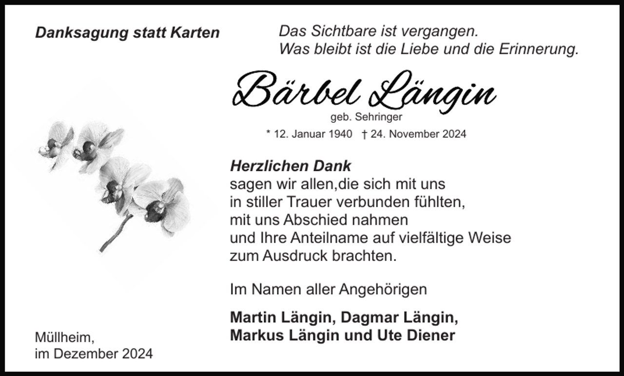 <p>Danksagung statt Karten</p><p>Das Sichtbare ist vergangen.<br />Was bleibt ist die Liebe und die Erinnerung.</p><p>geb. Sehringer<br />* 12. Januar 1940 † 24. November 2024</p><p>Herzlichen Dank<br />sagen wir allen,die sich mit uns<br />in stiller Trauer verbunden fühlten,<br />mit uns Abschied nahmen<br />und Ihre Anteilname auf vielfältige Weise<br />zum Ausdruck brachten.<br />Im Namen aller Angehörigen<br />Müllheim,<br />im Dezember 2024</p><p>Martin Längin, Dagmar Längin,<br />Markus Längin und Ute Diener</p>