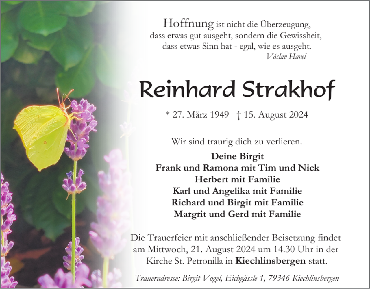 <p>Hoffnung ist nicht die Überzeugung,<br />dass etwas gut ausgeht, sondern die Gewissheit,<br />dass etwas Sinn hat - egal, wie es ausgeht.<br />Václav Havel</p><p>Reinhard Strakhof<br />* 27. März 1949 † 15. August 2024<br />Wir sind traurig dich zu verlieren.<br />Deine Birgit<br />Frank und Ramona mit Tim und Nick<br />Herbert mit Familie<br />Karl und Angelika mit Familie<br />Richard und Birgit mit Familie<br />Margrit und Gerd mit Familie</p><p>Die Trauerfeier mit anschließender Beisetzung findet<br />am Mittwoch, 21. August 2024 um 14.30 Uhr in der<br />Kirche St. Petronilla in Kiechlinsbergen statt.<br />Traueradresse: Birgit Vogel, Eichgässle 1, 79346 Kiechlinsbergen</p>