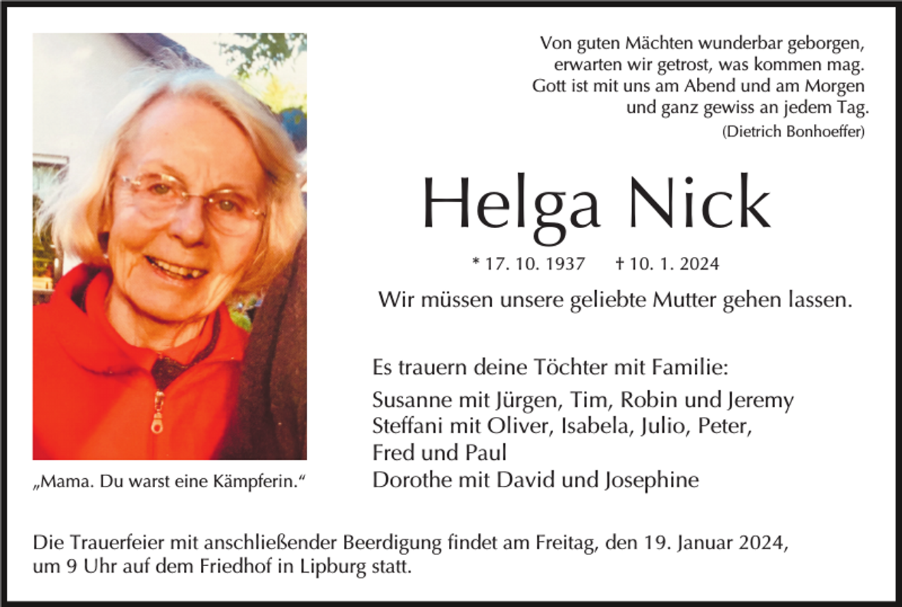 <p>Von guten Mächten wunderbar geborgen,<br />erwarten wir getrost, was kommen mag.<br />Gott ist mit uns am Abend und am Morgen<br />und ganz gewiss an jedem Tag.<br />(Dietrich Bonhoeffer)</p><p>Helga Nick<br />* 17. 10. 1937</p><p>† 10. 1. 2024</p><p>Wir müssen unsere geliebte Mutter gehen lassen.</p><p>„Mama. Du warst eine Kämpferin.“</p><p>Es trauern deine Töchter mit Familie:<br />Susanne mit Jürgen, Tim, Robin und Jeremy<br />Steffani mit Oliver, Isabela, Julio, Peter,<br />Fred und Paul<br />Dorothe mit David und Josephine</p><p>Die Trauerfeier mit anschließender Beerdigung findet am Freitag, den 19. Januar 2024,<br />um 9 Uhr auf dem Friedhof in Lipburg statt.</p>