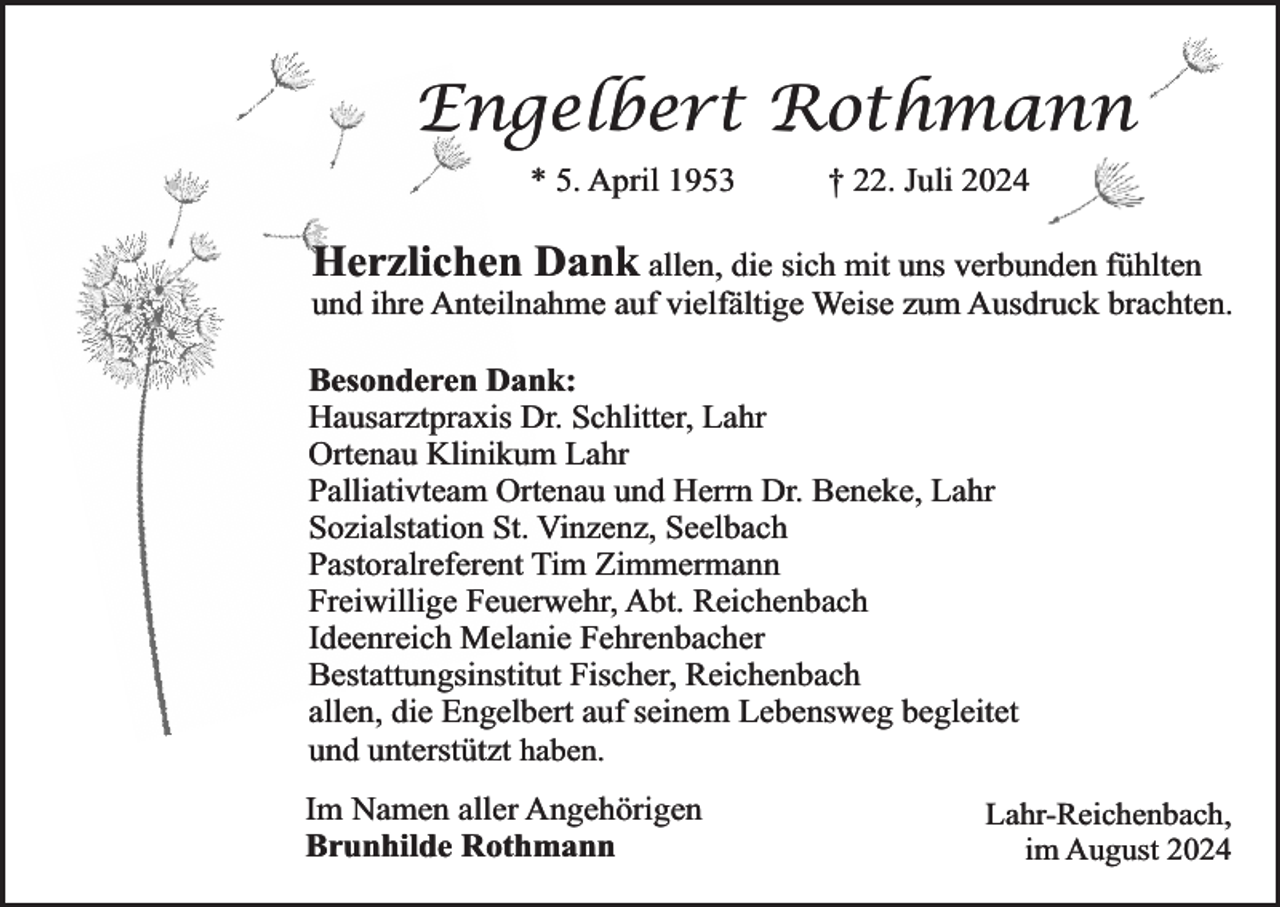 <p>Engelbert Rothmann<br />* 5. April 1953</p><p>† 22. Juli 2024</p><p>Herzlichen Dank allen, die sich mit uns verbunden fühlten</p><p>und ihre Anteilnahme auf vielfältige Weise zum Ausdruck brachten.</p><p>Besonderen Dank:<br />Hausarztpraxis Dr. Schlitter, Lahr<br />Ortenau Klinikum Lahr<br />Palliativteam Ortenau und Herrn Dr. Beneke, Lahr<br />Sozialstation St. Vinzenz, Seelbach<br />Pastoralreferent Tim Zimmermann<br />Freiwillige Feuerwehr, Abt. Reichenbach<br />Ideenreich Melanie Fehrenbacher<br />Bestattungsinstitut Fischer, Reichenbach<br />allen, die Engelbert auf seinem Lebensweg begleitet<br />und unterstützt haben.<br />Im Namen aller Angehörigen<br />Brunhilde Rothmann</p><p>Lahr-Reichenbach,<br />im August 2024</p>