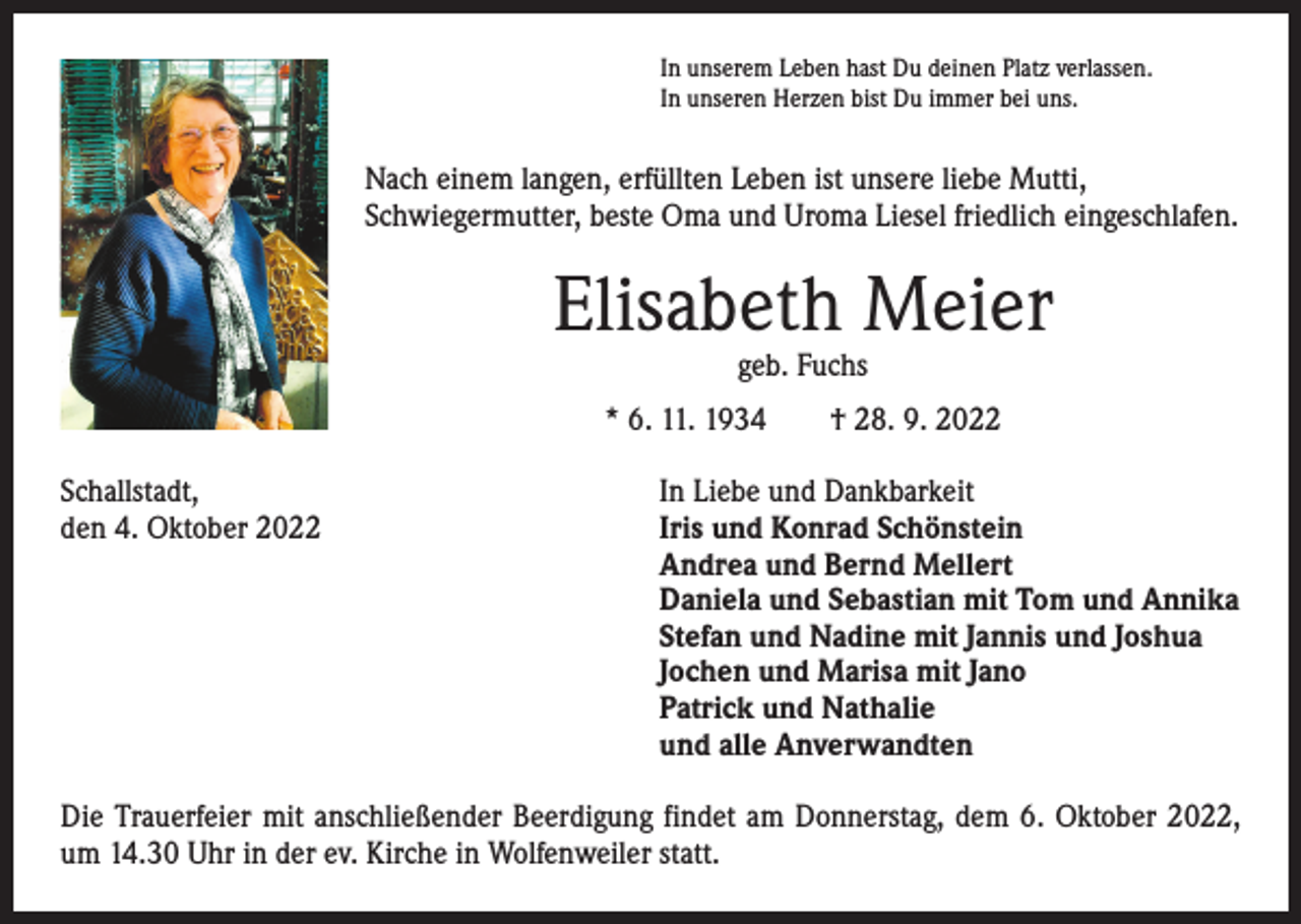 <p>In unserem Leben hast Du deinen Platz verlassen.<br />In unseren Herzen bist Du immer bei uns.</p><p>Nach einem langen, erfüllten Leben ist unsere liebe Mutti,<br />­Schwiegermutter, beste Oma und Uroma Liesel friedlich eingeschlafen.</p><p>Elisabeth Meier<br />geb. Fuchs</p><p>* 6. 11. 1934 † 28. 9. 2022<br />Schallstadt,<br />den 4. Oktober 2022</p><p>In Liebe und Dankbarkeit<br />Iris und Konrad Schönstein<br />Andrea und Bernd Mellert<br />Daniela und Sebastian mit Tom und Annika<br />Stefan und Nadine mit Jannis und Joshua<br />Jochen und Marisa mit Jano<br />Patrick und Nathalie<br />und alle Anverwandten</p><p>Die Trauerfeier mit anschließender Beerdigung findet am Donnerstag, dem 6. Oktober 2022,<br />um 14.30 Uhr in der ev. Kirche in Wolfenweiler statt.</p>