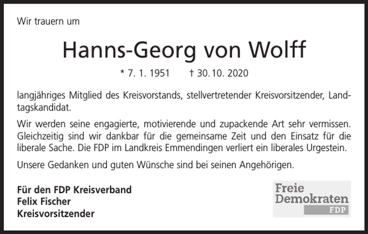 <p>Wir trauern um</p><p>Hanns-Georg von Wolff<br />* 7. 1. 1951 † 30. 10. 2020<br />langjähriges Mitglied des Kreisvorstands, stellvertretender Kreisvorsitzender, Landtagskandidat.<br />Wir werden seine engagierte, motivierende und zupackende Art sehr vermissen.<br />Gleichzeitig sind wir dankbar für die gemeinsame Zeit und den Einsatz für die<br />­liberale Sache. Die FDP im Landkreis Emmendingen verliert ein liberales Urgestein.<br />Unsere Gedanken und guten Wünsche sind bei seinen Angehörigen.<br />Für den FDP Kreisverband<br />Felix Fischer<br />Kreisvorsitzender</p>