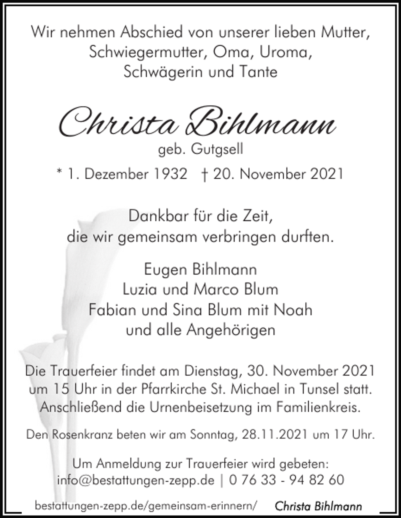 <p>Wir nehmen Abschied von unserer lieben Mutter,<br />Schwiegermutter, Oma, Uroma,<br />Schwägerin und Tante</p><p>Christa Bihlmann<br />geb. Gutgsell</p><p>* 1. Dezember 1932 † 20. November 2021</p><p>Dankbar für die Zeit,<br />die wir gemeinsam verbringen durften.<br />Eugen Bihlmann<br />Luzia und Marco Blum<br />Fabian und Sina Blum mit Noah<br />und alle Angehörigen<br />Die Trauerfeier findet am Dienstag, 30. November 2021<br />um 15 Uhr in der Pfarrkirche St. Michael in Tunsel statt.<br />Anschließend die Urnenbeisetzung im Familienkreis.<br />Den Rosenkranz beten wir am Sonntag, 28.11.2021 um 17 Uhr.</p><p>Um Anmeldung zur Trauerfeier wird gebeten:<br />info@bestattungen-zepp.de | 0 76 33 - 94 82 60<br />bestattungen-zepp.de/gemeinsam-erinnern/</p>