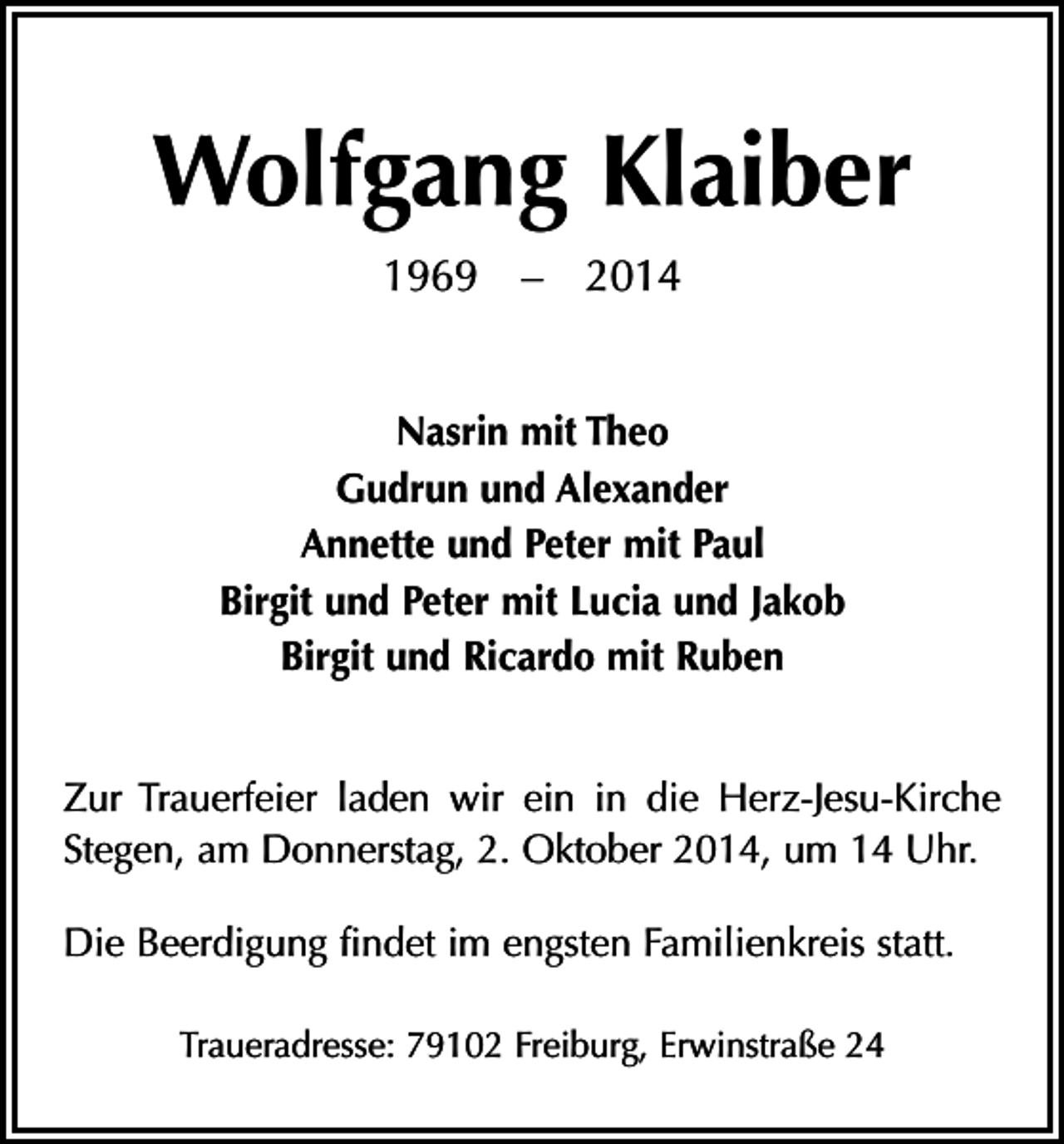 <p>Wolfgang Klaiber<br />1969 – 2014<br />Nasrin mit Theo<br />Gudrun und Alexander<br />Annette und Peter mit Paul<br />Birgit und Peter mit Lucia und Jakob<br />Birgit und Ricardo mit Ruben<br />Zur Trauerfeier laden wir ein in die Herz-Jesu-Kirche<br />Stegen, am Donnerstag, 2. Oktober 2014, um 14 Uhr.<br />Die Beerdigung findet im engsten Familienkreis statt.<br />Traueradresse: 79102 Freiburg, Erwinstraße 24</p>