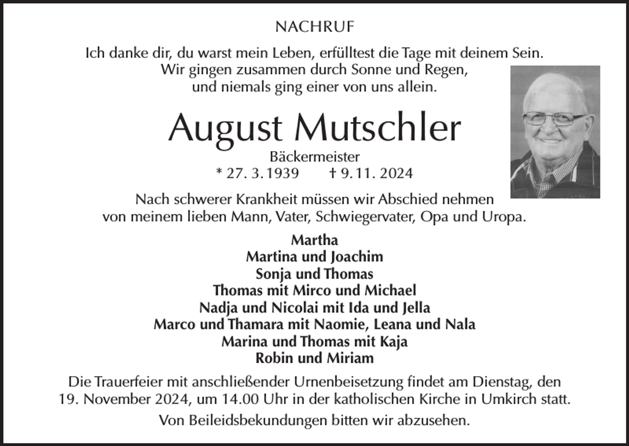 <p>NACHRUF<br />Ich danke dir, du warst mein Leben, erfülltest die Tage mit deinem Sein.<br />Wir gingen zusammen durch Sonne und Regen,<br />und niemals ging einer von uns allein.</p><p>August Mutschler<br />Bäckermeister<br />* 27. 3. 1939 † 9. 11. 2024</p><p>Nach schwerer Krankheit müssen wir Abschied nehmen<br />von meinem lieben Mann, Vater, Schwiegervater, Opa und Uropa.<br />Martha<br />Martina und Joachim<br />Sonja und Thomas<br />Thomas mit Mirco und Michael<br />Nadja und Nicolai mit Ida und Jella<br />Marco und Thamara mit Naomie, Leana und Nala<br />Marina und Thomas mit Kaja<br />Robin und Miriam<br />Die Trauerfeier mit anschließender Urnenbeisetzung findet am Dienstag, den<br />19. November 2024, um 14.00 Uhr in der katholischen Kirche in Umkirch statt.<br />Von Beileidsbekundungen bitten wir abzusehen.</p>