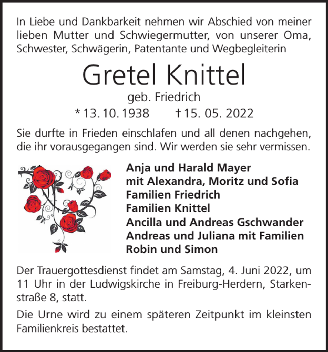 <p>In Liebe und Dankbarkeit nehmen wir Abschied von meiner<br />lieben Mutter und Schwiegermutter, von unserer Oma,<br />Schwester, Schwägerin, Patentante und Wegbegleiterin</p><p>Gretel Knittel</p><p>geb. Friedrich<br />* 13. 10. 1938 † 15. 05. 2022<br />Sie durfte in Frieden einschlafen und all denen nachgehen,<br />die ihr vorausgegangen sind. Wir werden sie sehr vermissen.<br />Anja und Harald Mayer<br />mit Alexandra, Moritz und Sofia<br />Familien Friedrich<br />Familien Knittel<br />Ancilla und Andreas Gschwander<br />Andreas und Juliana mit Familien<br />Robin und Simon<br />Der Trauergottesdienst findet am Samstag, 4. Juni 2022, um<br />11 Uhr in der Ludwigskirche in Freiburg-Herdern, Starkenstraße 8, statt.<br />Die Urne wird zu einem späteren Zeitpunkt im kleinsten<br />Familienkreis bestattet.</p>