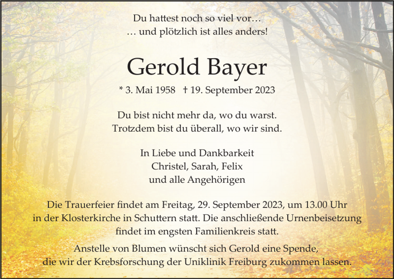 <p>Du hattest noch so viel vor…<br />… und plötzlich ist alles anders!</p><p>Gerold Bayer<br />* 3. Mai 1958 † 19. September 2023<br />Du bist nicht mehr da, wo du warst.<br />Trotzdem bist du überall, wo wir sind.<br />In Liebe und Dankbarkeit<br />Christel, Sarah, Felix<br />und alle Angehörigen<br />Die Trauerfeier ﬁndet am Freitag, 29. September 2023, um 13.00 Uhr<br />in der Klosterkirche in Schuttern statt. Die anschließende Urnenbeisetzung<br />ﬁndet im engsten Familienkreis statt.<br />Anstelle von Blumen wünscht sich Gerold eine Spende,<br />die wir der Krebsforschung der Uniklinik Freiburg zukommen lassen.</p>