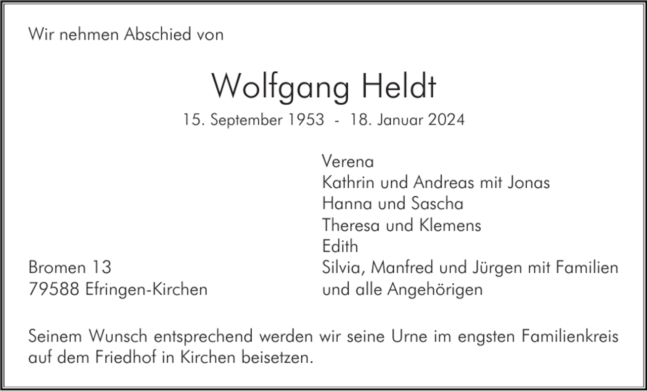 <p>Wir nehmen Abschied von</p><p>Wolfgang Heldt<br />15. September 1953 - 18. Januar 2024</p><p>Bromen 13<br />79588 Efringen-Kirchen</p><p>Verena<br />Kathrin und Andreas mit Jonas<br />Hanna und Sascha<br />Theresa und Klemens<br />Edith<br />Silvia, Manfred und Jürgen mit Familien<br />und alle Angehörigen</p><p>Seinem Wunsch entsprechend werden wir seine Urne im engsten Familienkreis<br />auf dem Friedhof in Kirchen beisetzen.</p>