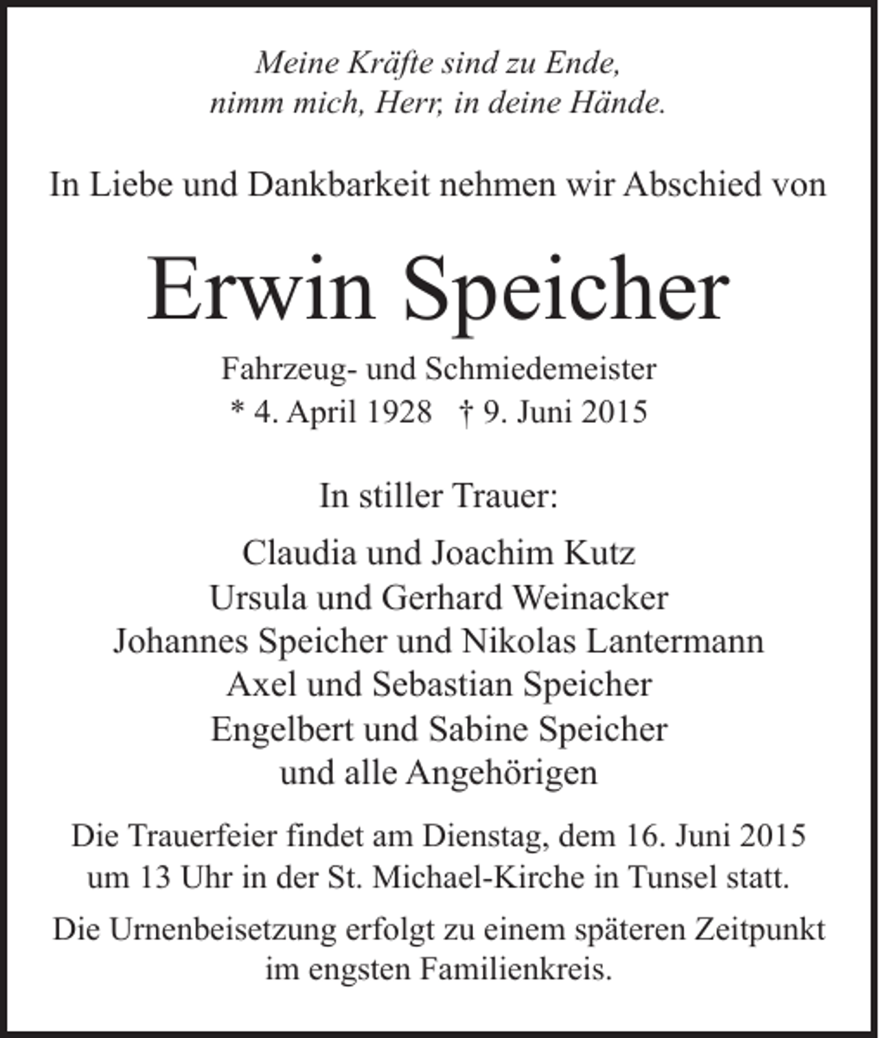 <p>Meine Kräfte sind zu Ende,<br />nimm mich, Herr, in deine Hände.</p><p>In Liebe und Dankbarkeit nehmen wir Abschied von</p><p>Erwin Speicher<br />Fahrzeug- und Schmiedemeister<br />* 4. April 1928 † 9. Juni 2015</p><p>In stiller Trauer:<br />Claudia und Joachim Kutz<br />Ursula und Gerhard Weinacker<br />Johannes Speicher und Nikolas Lantermann<br />Axel und Sebastian Speicher<br />Engelbert und Sabine Speicher<br />und alle Angehörigen<br />Die Trauerfeier findet am Dienstag, dem 16. Juni 2015<br />um 13 Uhr in der St. Michael-Kirche in Tunsel statt.<br />Die Urnenbeisetzung erfolgt zu einem späteren Zeitpunkt<br />im engsten Familienkreis.</p>