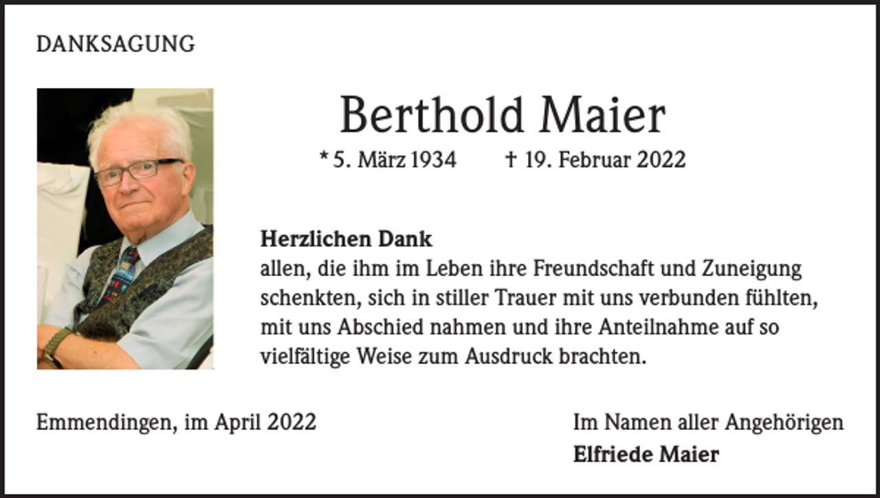 <p>DANKSAGUNG</p><p>Berthold Maier<br />* 5. März 1934 † 19. Februar 2022<br />Herzlichen Dank<br />allen, die ihm im Leben ihre Freundschaft und Zuneigung<br />schenkten, sich in stiller Trauer mit uns verbunden fühlten,<br />mit uns Abschied nahmen und ihre Anteilnahme auf so<br />vielfältige Weise zum Ausdruck brachten.<br />Emmendingen, im April 2022</p><p>Im Namen aller Angehörigen<br />Elfriede Maier</p>