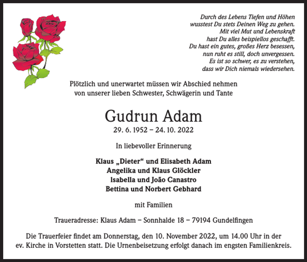 <p>Durch des Lebens Tiefen und Höhen<br />wusstest Du stets Deinen Weg zu gehen.<br />Mit viel Mut und Lebenskraft<br />hast Du alles beispiellos geschafft.<br />Du hast ein gutes, großes Herz besessen,<br />nun ruht es still, doch unvergessen.<br />Es ist so schwer, es zu verstehen,<br />dass wir Dich niemals wiedersehen.</p><p>Plötzlich und unerwartet müssen wir Abschied nehmen<br />von unserer lieben Schwester, Schwägerin und Tante</p><p>Gudrun Adam<br />29. 6. 1952 – 24. 10. 2022<br />In liebevoller Erinnerung<br />Klaus „Dieter“ und Elisabeth Adam<br />Angelika und Klaus Glöckler<br />lsabella und João Canastro<br />Bettina und Norbert Gebhard<br />mit Familien<br />Traueradresse: Klaus Adam – Sonnhalde 18 – 79194 Gundelfingen<br />Die Trauerfeier findet am Donnerstag, den 10. November 2022, um 14.00 Uhr in der<br />ev. Kirche in Vorstetten statt. Die Urnenbeisetzung erfolgt danach im engsten Familienkreis.</p>