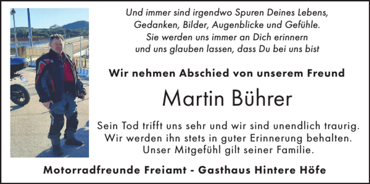 <p>Und immer sind irgendwo Spuren Deines Lebens,<br />Gedanken, Bilder, Augenblicke und Gefühle.<br />Sie werden uns immer an Dich erinnern<br />und uns glauben lassen, dass Du bei uns bist</p><p>Wir nehmen Abschied von unserem Freund</p><p>Martin Bührer<br />Sein Tod trifft uns sehr und wir sind unendlich traurig.<br />Wir werden ihn stets in guter Erinnerung behalten.<br />Unser Mitgefühl gilt seiner Familie.<br />Motorradfreunde Freiamt - Gasthaus Hintere Höfe</p>