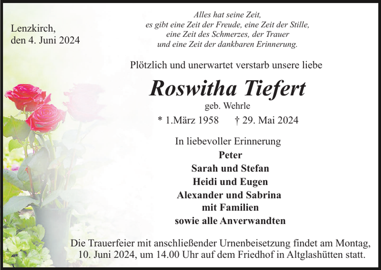 <p>Lenzkirch,<br />den 4. Juni 2024</p><p>Alles hat seine Zeit,<br />es gibt eine Zeit der Freude, eine Zeit der Stille,<br />eine Zeit des Schmerzes, der Trauer<br />und eine Zeit der dankbaren Erinnerung.</p><p>Plötzlich und unerwartet verstarb unsere liebe</p><p>Roswitha Tiefert<br />geb. Wehrle</p><p>* 1.März 1958</p><p>† 29. Mai 2024</p><p>In liebevoller Erinnerung<br />Peter<br />Sarah und Stefan<br />Heidi und Eugen<br />Alexander und Sabrina<br />mit Familien<br />sowie alle Anverwandten<br />Die Trauerfeier mit anschließender Urnenbeisetzung findet am Montag,<br />10. Juni 2024, um 14.00 Uhr auf dem Friedhof in Altglashütten statt.</p>