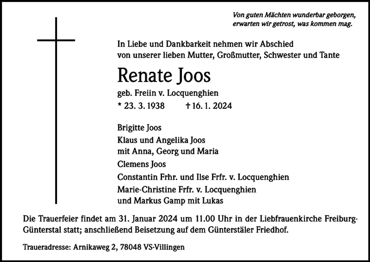 <p>Von guten Mächten wunderbar geborgen,<br />erwarten wir getrost, was kommen mag.</p><p>In Liebe und Dankbarkeit nehmen wir Abschied<br />von unserer lieben Mutter, Großmutter, Schwester und Tante</p><p>Renate Joos<br />geb. Freiin v. Locquenghien<br />* 23. 3. 1938<br />† 16. 1. 2024<br />Brigitte Joos<br />Klaus und Angelika Joos<br />mit Anna, Georg und Maria<br />Clemens Joos<br />Constantin Frhr. und Ilse Frfr. v. Locquenghien<br />Marie-Christine Frfr. v. Locquenghien<br />und Markus Gamp mit Lukas<br />Die Trauerfeier findet am 31. Januar 2024 um 11.00 Uhr in der Liebfrauenkirche FreiburgGünterstal statt; anschließend Beisetzung auf dem Günterstäler Friedhof.<br />Traueradresse: Arnikaweg 2, 78048 VS-Villingen</p>