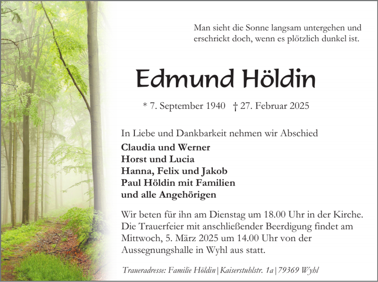 <p>Man sieht die Sonne langsam untergehen und<br />erschrickt doch, wenn es plötzlich dunkel ist.</p><p>Edmund Höldin<br />* 7. September 1940 † 27. Februar 2025<br />In Liebe und Dankbarkeit nehmen wir Abschied<br />Claudia und Werner<br />Horst und Lucia<br />Hanna, Felix und Jakob<br />Paul Höldin mit Familien<br />und alle Angehörigen<br />Wir beten für ihn am Dienstag um 18.00 Uhr in der Kirche.<br />Die Trauerfeier mit anschließender Beerdigung findet am<br />Mittwoch, 5. März 2025 um 14.00 Uhr von der<br />Aussegnungshalle in Wyhl aus statt.<br />Traueradresse: Familie Höldin|Kaiserstuhlstr. 1a|79369 Wyhl</p>