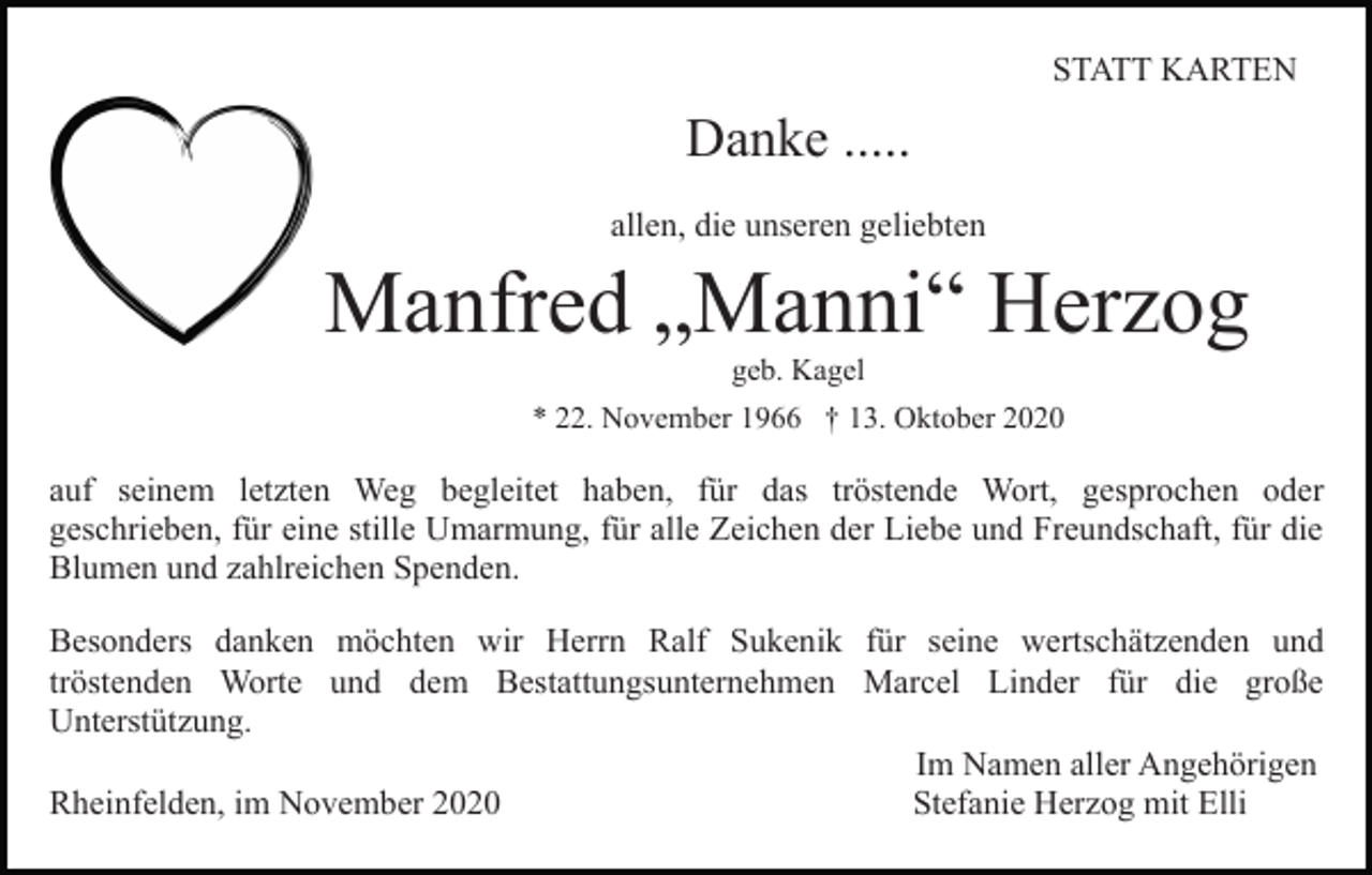 <p>STATT KARTEN</p><p>Danke .....<br />allen, die unseren geliebten</p><p>Manfred „Manni“ Herzog<br />geb. Kagel<br />* 22. November 1966 † 13. Oktober 2020</p><p>auf seinem letzten Weg begleitet haben, für das tröstende Wort, gesprochen oder<br />geschrieben, für eine stille Umarmung, für alle Zeichen der Liebe und Freundschaft, für die<br />Blumen und zahlreichen Spenden.<br />Besonders danken möchten wir Herrn Ralf Sukenik für seine wertschätzenden und<br />tröstenden Worte und dem Bestattungsunternehmen Marcel Linder für die große<br />Unterstützung.<br />Im Namen aller Angehörigen<br />Rheinfelden, im November 2020<br />Stefanie Herzog mit Elli</p>