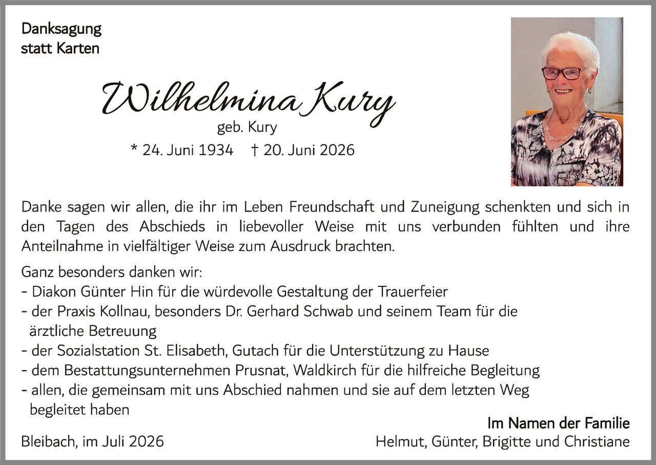 <p><strong>Danksagung statt Karten</strong></p><p><strong>Wilhelmina Kury</strong><br />geb. Kury<br />* 24. Juni 1934 † 20. Juni 2026</p><p>Danke sagen wir allen, die ihr im Leben Freundschaft und Zuneigung schenkten und sich in den Tagen des Abschieds in liebevoller Weise mit uns verbunden fühlten und ihre Anteilnahme in vielfältiger Weise zum Ausdruck brachten.</p><p>Ganz besonders danken wir:</p><p>- Diakon Günter Hin für die würdevolle Gestaltung der Trauerfeier<br />- der Praxis Kollnau, besonders Dr. Gerhard Schwab und seinem Team für die ärztliche Betreuung<br />- der Sozialstation St. Elisabeth, Gutach für die Unterstützung zu Hause<br />- dem Bestattungsunternehmen Prusnat, Waldkirch für die hilfreiche Begleitung<br />- allen, die gemeinsam mit uns Abschied nahmen und sie auf dem letzten Weg begleiteten</p><p>Bleibach, im Juli 2026</p><p><strong>Im Namen der Familie</strong><br />Helmut, Günter, Brigitte und Christiane</p>