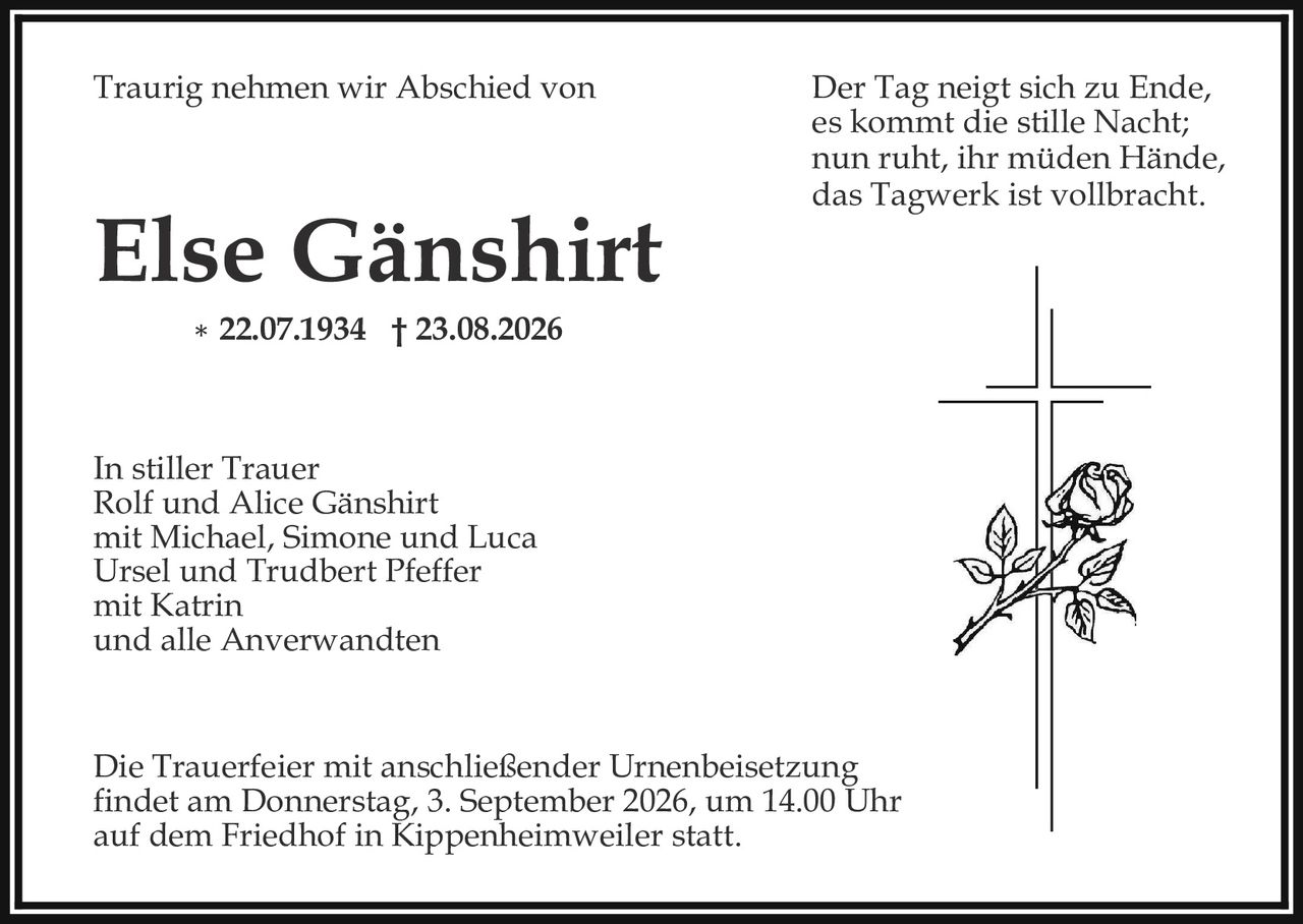 <p>Traurig nehmen wir Abschied von</p>

<p><strong>Else Gänshirt</strong></p>

<p>* 22.07.1934  † 23.08.2026</p>

<p><i>Der Tag neigt sich zu Ende,<br/>es kommt die stille Nacht;<br/>nun ruht, ihr müden Hände,<br/>das Tagwerk ist vollbracht.</i></p>

<p>In stiller Trauer<br/>Rolf und Alice Gänshirt<br/>mit Michael, Simone und Luca<br/>Ursel und Trudbert Pfeffer<br/>mit Katrin<br/>und alle Anverwandten</p>

<p>Die Trauerfeier mit anschließender Urnenbeisetzung<br/>findet am Donnerstag, 3. September 2026, um 14.00 Uhr<br/>auf dem Friedhof in Kippenheimweiler statt.</p>