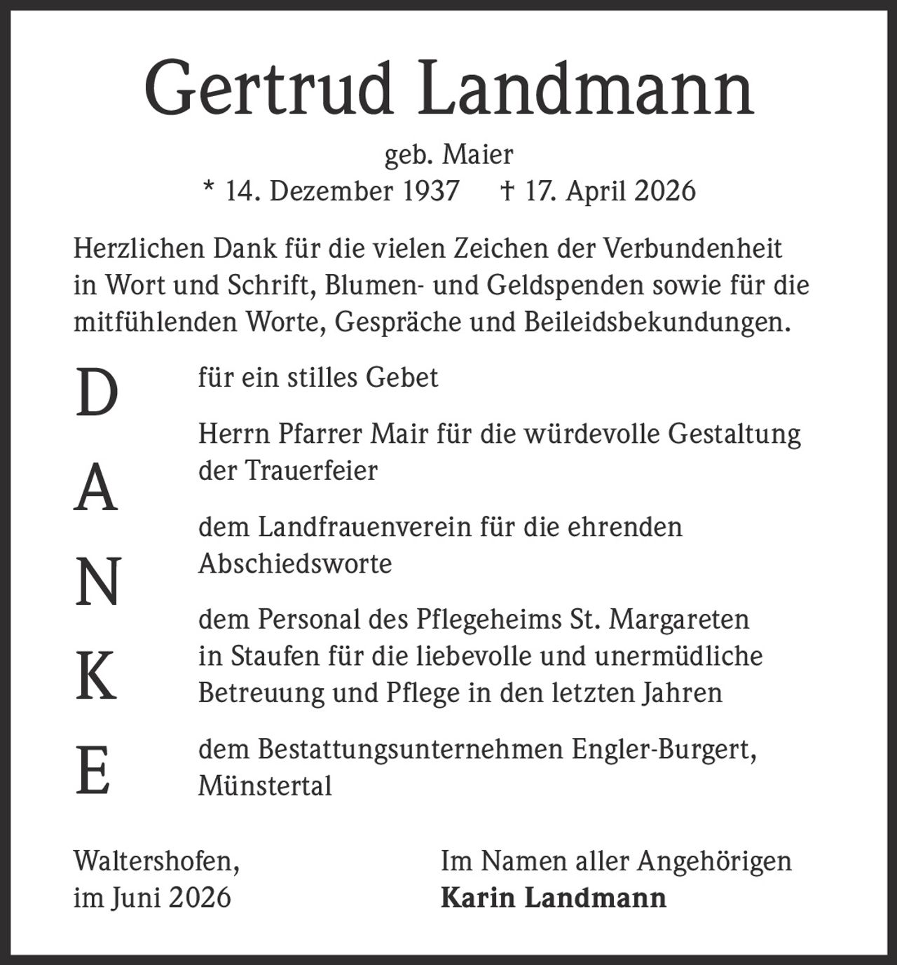 <p><strong>Gertrud Landmann</strong><br>geb. Maier<br>* 14. Dezember 1937 † 17. April 2026</p><p>Herzlichen Dank für die vielen Zeichen der Verbundenheit in Wort und Schrift, Blumen- und Geldspenden sowie für die mitfühlenden Worte, Gespräche und Beileidsbekundungen.</p><p>für ein stilles Gebet</p><p>Herrn Pfarrer Mair für die würdevolle Gestaltung der Trauerfeier</p><p>dem Landfrauenverein für die ehrenden Abschiedsworte</p><p>dem Personal des Pflegeheims St. Margareten in Staufen für die liebevolle und unermüdliche Betreuung und Pflege in den letzten Jahren</p><p>dem Bestattungsunternehmen Engler-Burgert, Münstertal</p><p>Waltershofen, Im Namen aller Angehörigen<br>im Juni 2026 Karin Landmann</p>
