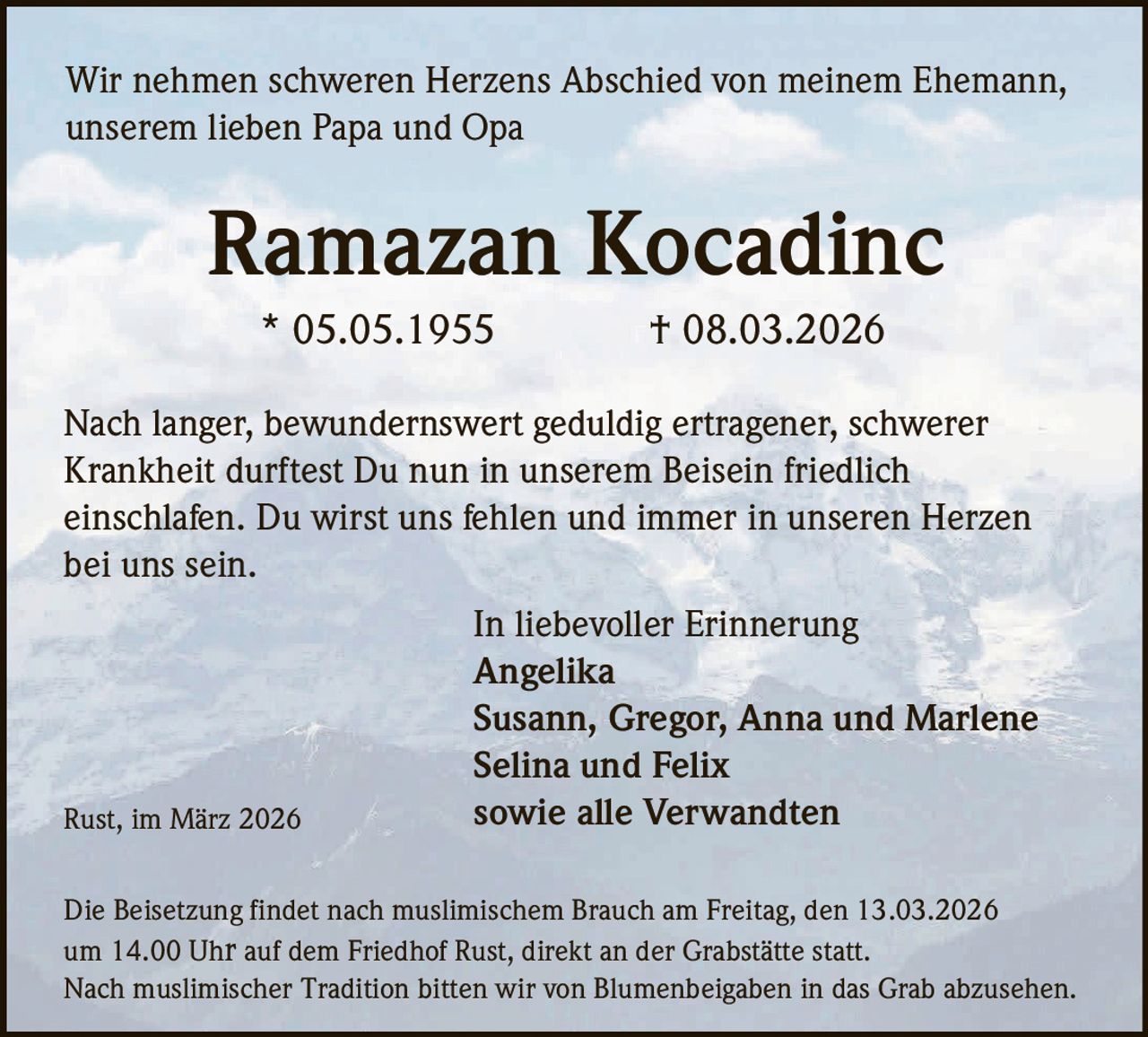 Wir nehmen schweren Herzens Abschied von meinem Ehemann,
unserem lieben Papa und Opa

Ramazan Kocadinc
* 05.05.1955

† 08.03.2026

Nach langer, bewundernswert geduldig ertragener, schwerer
Krankheit durftest Du nun in unserem Beisein friedlich
einschlafen. Du wirst uns fehlen und immer in unseren Herzen
bei uns sein.

Rust, im März 2026

In liebevoller Erinnerung
Angelika
Susann, Gregor, Anna und Marlene
Selina und Felix
sowie alle Verwandten

Die Beisetzung findet nach muslimischem Brauch am Freitag, den 13.03.2026
um 14.00 Uhr auf dem Friedhof Rust, direkt an der Grabstätte statt.
Nach muslimischer Tradition bitten wir von Blumenbeigaben in das Grab abzusehen.