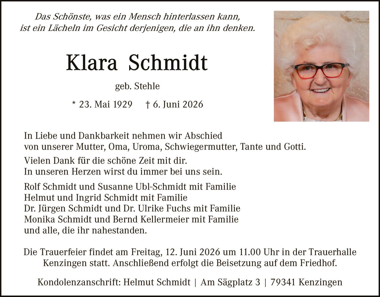<p><i>Das Schönste, was ein Mensch hinterlassen kann, ist ein Lächeln im Gesicht derjenigen, die an ihn denken.</i></p>

<p><strong>Klara Schmidt</strong><br>
geb. Stehle</p>

<p>* 23. Mai 1929    † 6. Juni 2026</p>

<p>In Liebe und Dankbarkeit nehmen wir Abschied von unserer Mutter, Oma, Uroma, Schwiegermutter, Tante und Gotti.<br>
Vielen Dank für die schöne Zeit mit dir.<br>
In unseren Herzen wirst du immer bei uns sein.</p>

<p>Rolf Schmidt und Susanne Ubl-Schmidt mit Familie<br>
Helmut und Ingrid Schmidt mit Familie<br>
Dr. Jürgen Schmidt und Dr. Ulrike Fuchs mit Familie<br>
Monika Schmidt und Bernd Kellermeier mit Familie<br>
und alle, die ihr nahestanden.</p>

<p>Die Trauerfeier findet am Freitag, 12. Juni 2026 um 11.00 Uhr in der Trauerhalle Kenzingen statt. Anschließend erfolgt die Beisetzung auf dem Friedhof.</p>

<p>Kondolenzanschrift: Helmut Schmidt | Am Sägplatz 3 | 79341 Kenzingen</p>
