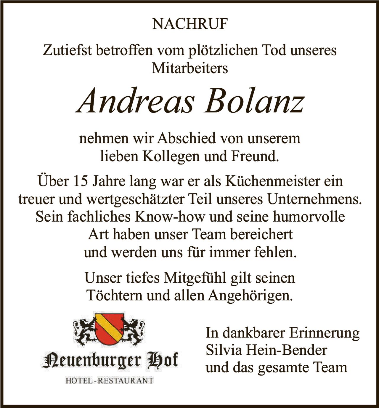 <p><strong>NACHRUF</strong></p><p>Zutiefst betroffen vom plötzlichen Tod unseres Mitarbeiters</p><p><i>Andreas Bolanz</i></p><p>nehmen wir Abschied von unserem lieben Kollegen und Freund.</p><p>Über 15 Jahre lang war er als Küchenmeister ein treuer und wertgeschätzter Teil unseres Unternehmens. Sein fachliches Know-how und seine humorvolle Art haben unser Team bereichert und werden uns für immer fehlen.</p><p>Unser tiefes Mitgefühl gilt seinen Töchtern und allen Angehörigen.</p><p>In dankbarer Erinnerung<br>Silvia Hein-Bender<br>und das gesamte Team</p>
