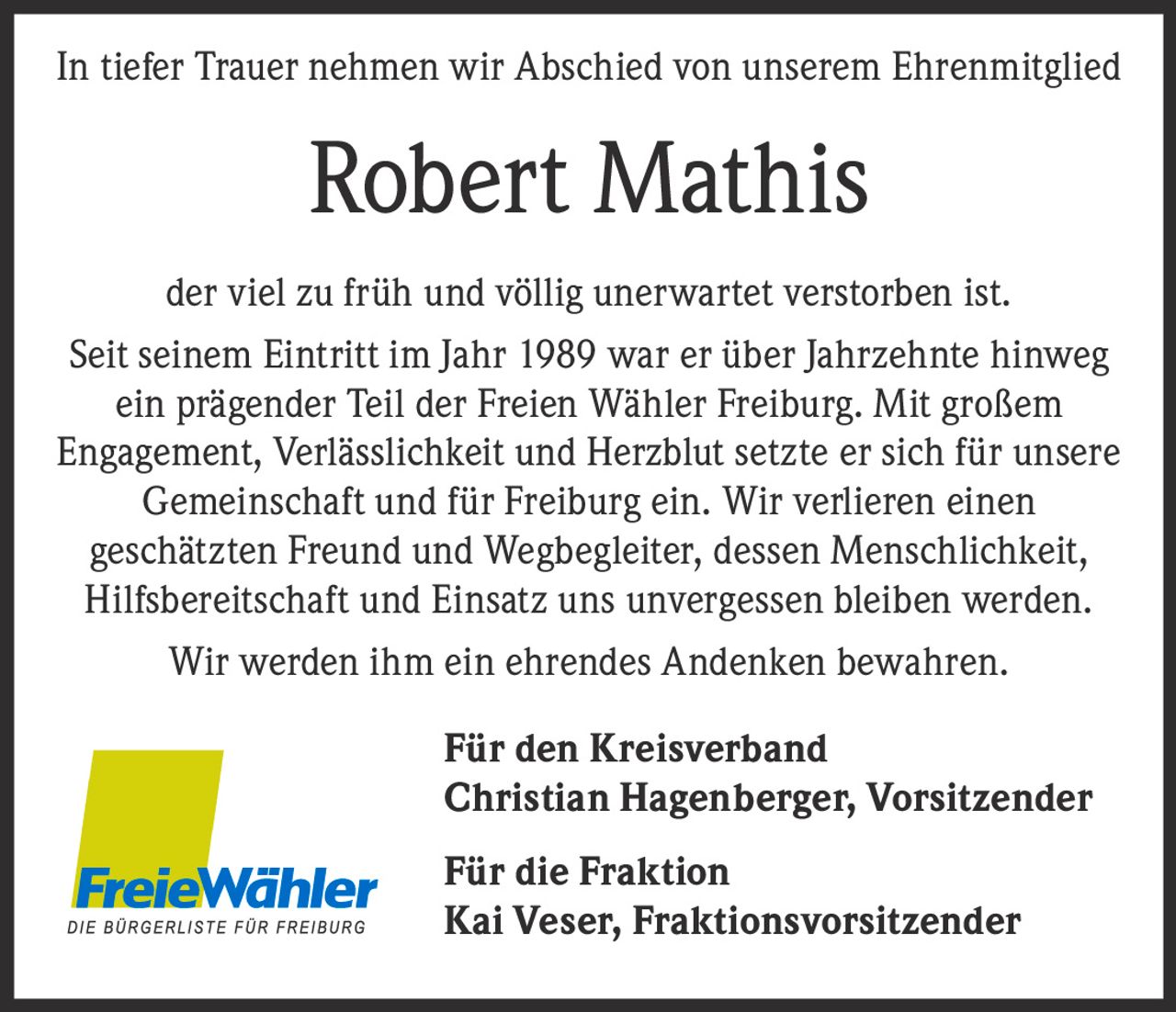 <p>In tiefer Trauer nehmen wir Abschied von unserem Ehrenmitglied</p>

<p>der viel zu früh und völlig unerwartet verstorben ist. Seit seinem Eintritt im Jahr 1989 war er über Jahrzehnte hinweg ein prägender Teil der Freien Wähler Freiburg. Mit großem Engagement, Verlässlichkeit und Herzblut setzte er sich für unsere Gemeinschaft und für Freiburg ein. Wir verlieren einen geschätzten Freund und Wegbegleiter, dessen Menschlichkeit, Hilfsbereitschaft und Einsatz uns unvergessen bleiben werden.</p>

<p>Wir werden ihm ein ehrendes Andenken bewahren.</p>

<p><strong>Für den Kreisverband</strong><br>Christian Hagenberger, Vorsitzender</p>

<p><strong>Für die Fraktion</strong><br>Kai Veser, Fraktionsvorsitzender</p>