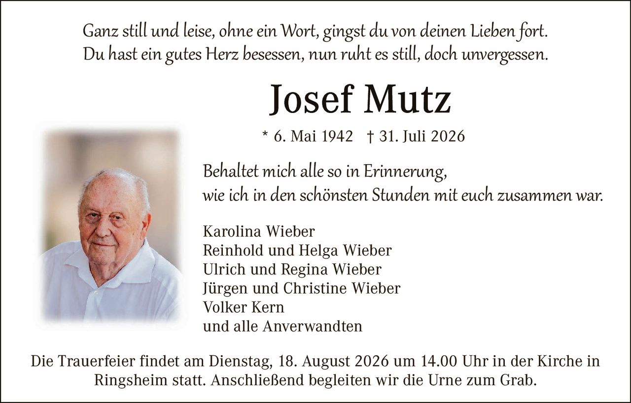 <p><i>Ganz still und leise, ohne ein Wort, gingst du von deinen Lieben fort.<br>Du hast ein gutes Herz besessen, nun ruht es still, doch unvergessen.</i></p><p><strong>Josef Mutz</strong></p><p>* 6. Mai 1942 † 31. Juli 2026</p><p><i>Behaltet mich alle so in Erinnerung,<br>wie ich in den schönsten Stunden mit euch zusammen war.</i></p><p>Karolina Wieber<br>Reinhold und Helga Wieber<br>Ulrich und Regina Wieber<br>Jürgen und Christine Wieber<br>Volker Kern<br>und alle Anverwandten</p><p>Die Trauerfeier findet am Dienstag, 18. August 2026 um 14.00 Uhr in der Kirche in Ringsheim statt. Anschließend begleiten wir die Urne zum Grab.</p>