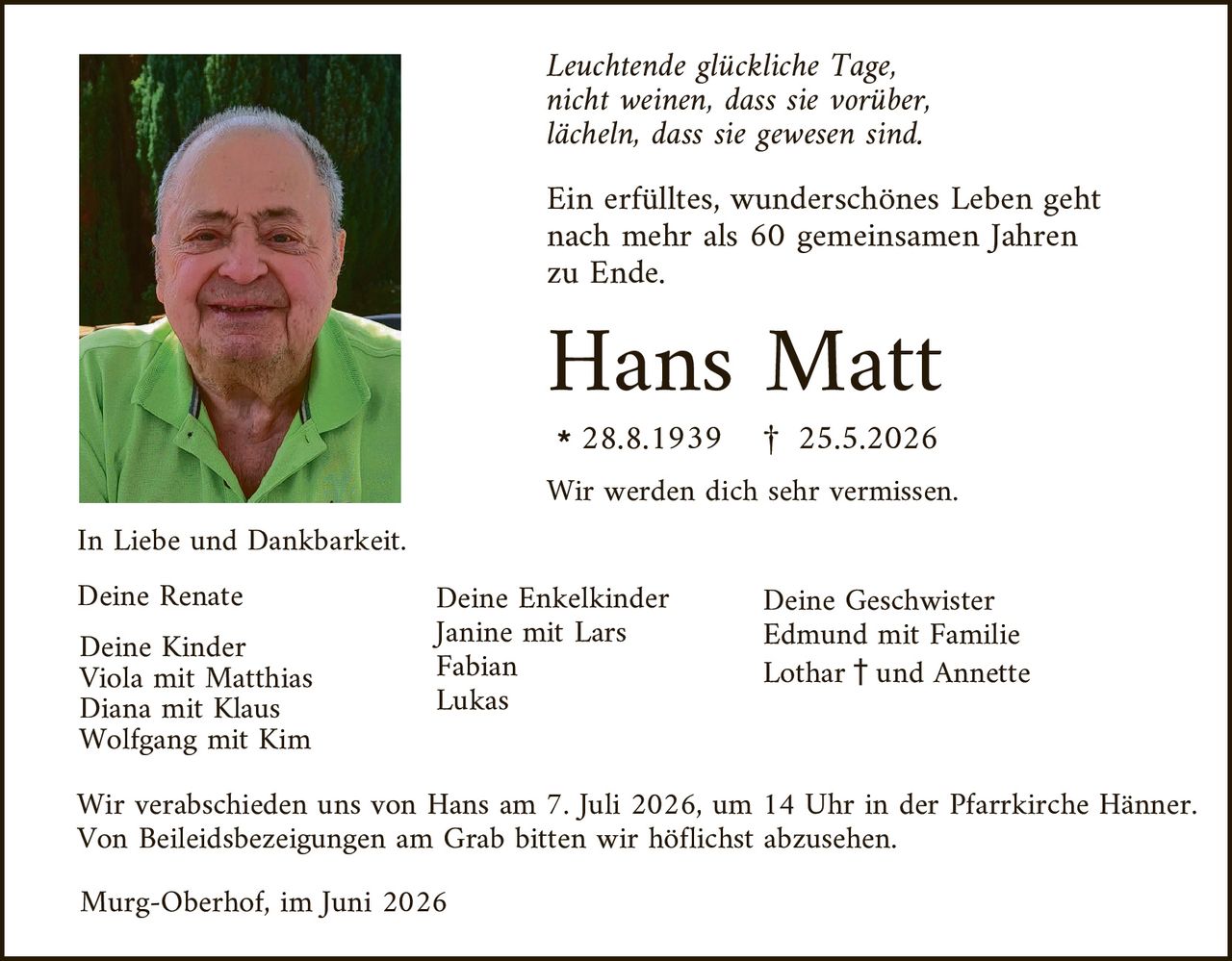 <p><i>Leuchtende glückliche Tage,<br>nicht weinen, dass sie vorüber,<br>lächeln, dass sie gewesen sind.</i></p>

<p>Ein erfülltes, wunderschönes Leben geht nach mehr als 60 gemeinsamen Jahren zu Ende.</p>

<p><strong>Hans Matt</strong><br>* 28.8.1939 † 25.5.2026</p>

<p>Wir werden dich sehr vermissen.</p>

<p>In Liebe und Dankbarkeit.</p>

<p><strong>Deine Renate</strong></p>

<p><strong>Deine Kinder</strong><br>Viola mit Matthias<br>Diana mit Klaus<br>Wolfgang mit Kim</p>

<p><strong>Deine Enkelkinder</strong><br>Janine mit Lars<br>Fabian<br>Lukas</p>

<p><strong>Deine Geschwister</strong><br>Edmund mit Familie<br>Lothar † und Annette</p>

<p>Wir verabschieden uns von Hans am 7. Juli 2026, um 14 Uhr in der Pfarrkirche Hänner. Von Beileidesbezeigungen am Grab bitten wir höflichst abzusehen.</p>

<p>Murg-Oberhof, im Juni 2026</p>