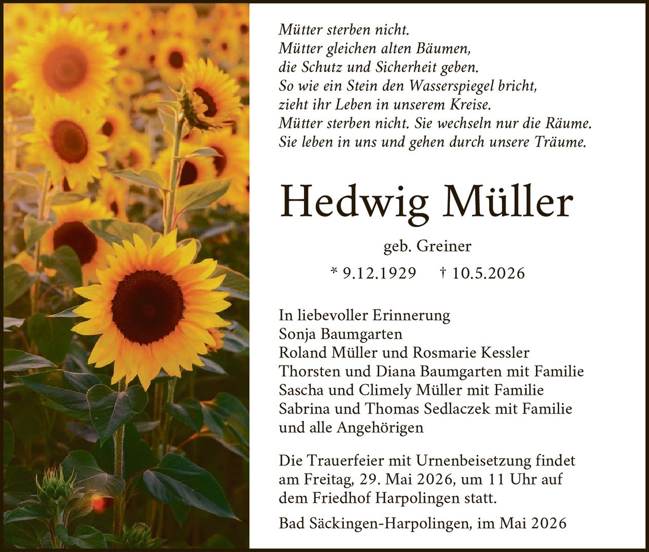 <p><i>Mütter sterben nicht.<br>Mütter gleichen alten Bäumen,<br>die Schutz und Sicherheit geben.<br>So wie ein Stein den Wasserspiegel bricht,<br>zieht ihr Leben in unserem Kreise.<br>Mütter sterben nicht. Sie wechseln nur die Räume.<br>Sie leben in uns und gehen durch unsere Träume.</i></p><p><strong>Hedwig Müller</strong></p><p>geb. Greiner</p><p>* 9.12.1929 † 10.5.2026</p><p>In liebevoller Erinnerung<br>Sonja Baumgarten<br>Roland Müller und Rosmarie Kessler<br>Thorsten und Diana Baumgarten mit Familie<br>Sascha und Climely Müller mit Familie<br>Sabrina und Thomas Sedlaczek mit Familie<br>und alle Angehörigen</p><p>Die Trauerfeier mit Urnenbeisetzung findet am Freitag, 29. Mai 2026, um 11 Uhr auf dem Friedhof Harpolingen statt.</p><p>Bad Säckingen-Harpolingen, im Mai 2026</p>