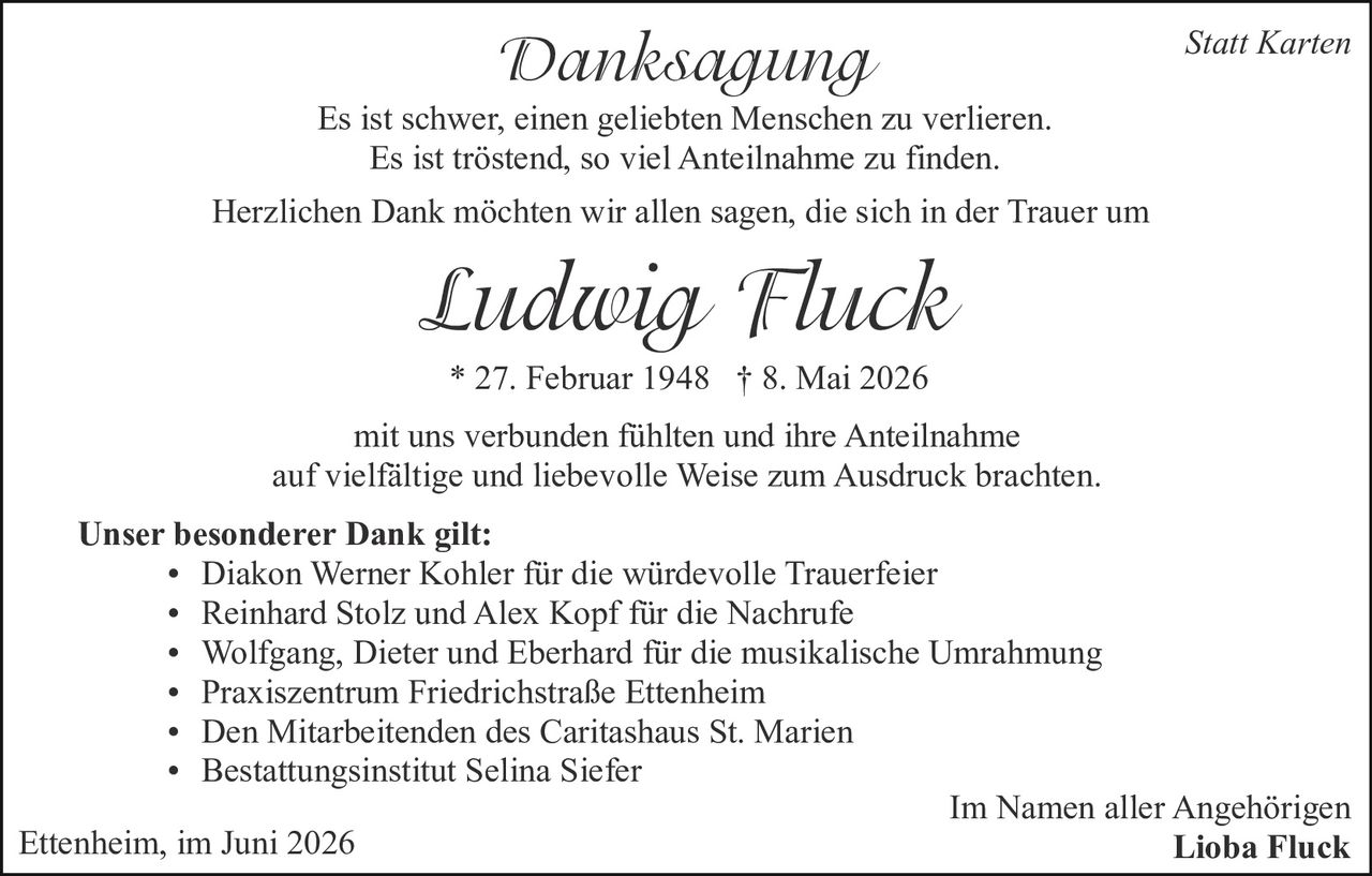 <p><strong>Danksagung</strong></p>

<p>Es ist schwer, einen geliebten Menschen zu verlieren.<br>
Es ist tröstend, so viel Anteilnahme zu finden.</p>

<p>Herzlichen Dank möchten wir allen sagen, die sich in der Trauer um</p>

<p><i>Ludwig Fluck</i><br>
* 27. Februar 1948 † 8. Mai 2026</p>

<p>mit uns verbunden fühlten und ihre Anteilnahme auf vielfältige und liebevolle Weise zum Ausdruck brachten.</p>

<p><strong>Unser besonderer Dank gilt:</strong></p>

<ul>
<li>Diakon Werner Kohler für die würdevolle Trauerfeier</li>
<li>Reinhard Stolz und Alex Kopf für die Nachrufe</li>
<li>Wolfgang, Dieter und Eberhard für die musikalische Umrahmung</li>
<li>Praxiszentrum Friedrichstraße Ettenheim</li>
<li>Den Mitarbeitenden des Caritashaus St. Marien</li>
<li>Bestattungsinstitut Selina Siefer</li>
</ul>

<p>Ettenheim, im Juni 2026</p>

<p>Im Namen aller Angehörigen<br>
<strong>Lioba Fluck</strong></p>