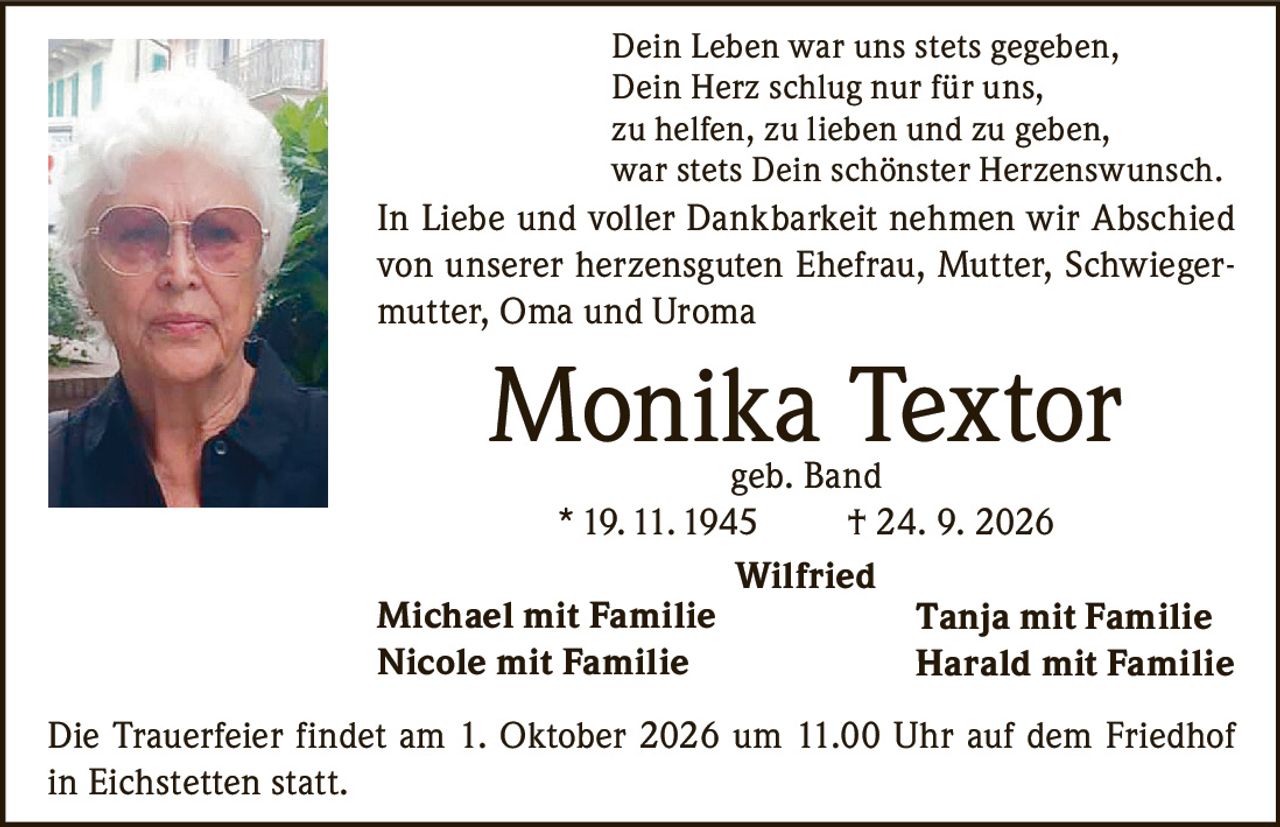 <p>Dein Leben war uns stets gegeben,<br>Dein Herz schlug nur für uns,<br>zu helfen, zu lieben und zu geben,<br>war stets Dein schönster Herzenswunsch.</p><p>In Liebe und voller Dankbarkeit nehmen wir Abschied von unserer herzensguten Ehefrau, Mutter, Schwiegermutter, Oma und Uroma</p><p><strong>Monika Textor</strong> geb. Band<br>*19.11.1945 † 24. 9. 2026</p><p>Wilfried<br>Michael mit Familie<br>Nicole mit Familie<br>Tanja mit Familie<br>Harald mit Familie</p><p>Die Trauerfeier findet am 1. Oktober 2026 um 11.00 Uhr auf dem Friedhof in Eichstetten statt.</p>