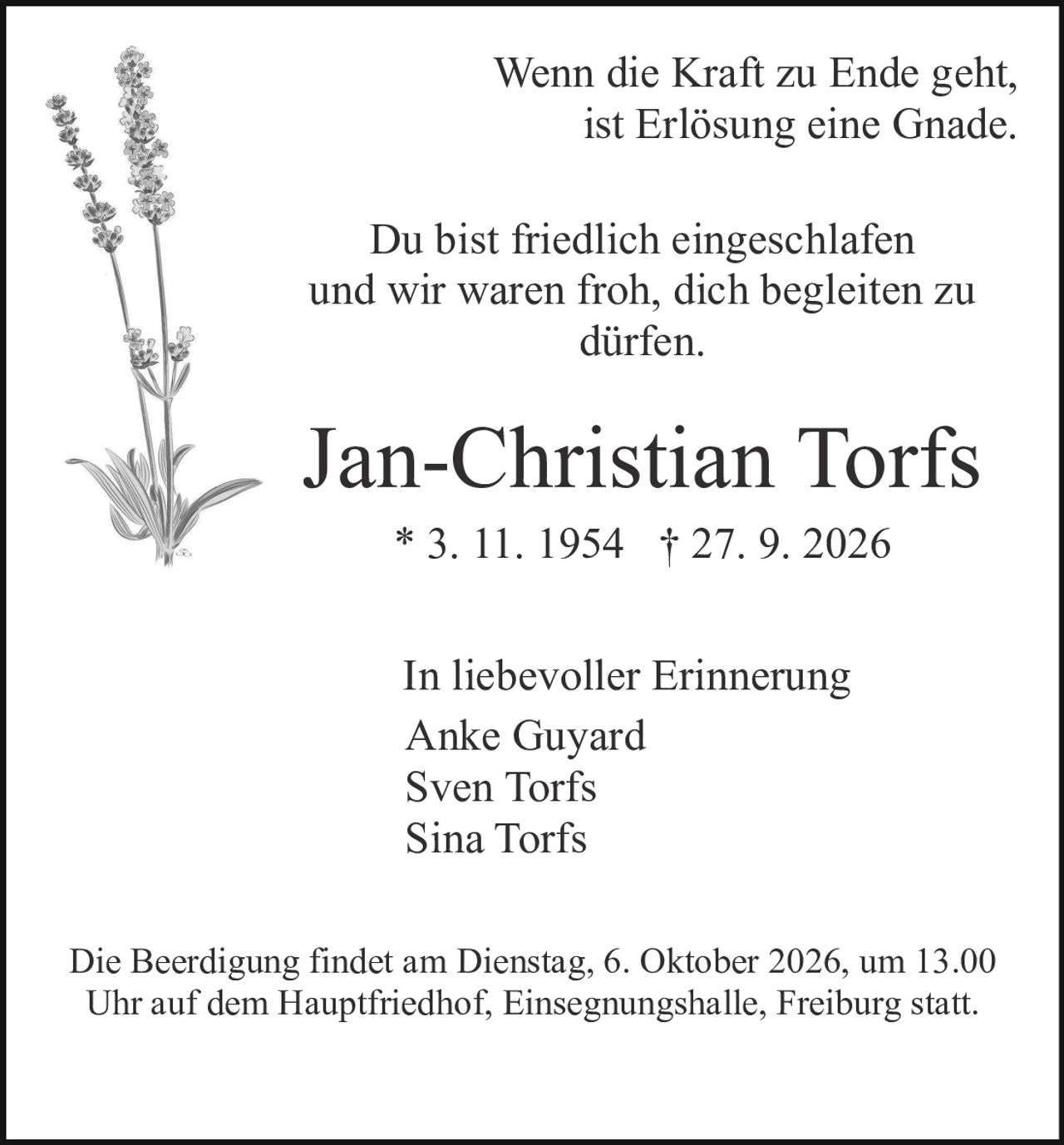 <p>Wenn die Kraft zu Ende geht,<br />ist Erlösung eine Gnade.</p><p>Du bist friedlich eingeschlafen<br />und wir waren froh, dich begleiten zu<br />dürfen.</p><p>* 3. 11. 1954 † 27. 9. 2026</p><p>In liebevoller Erinnerung<br />Anke Guyard<br />Sven Torfs<br />Sina Torfs</p><p>Die Beerdigung findet am Dienstag, 6. Oktober 2026, um 13.00 Uhr auf dem Hauptfriedhof, Einsegnungshalle, Freiburg statt.</p>