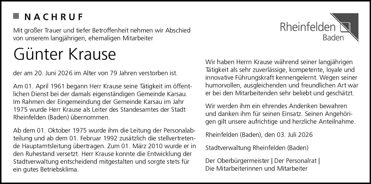 <p>Mit großer Trauer und tiefer Betroffenheit nehmen wir Abschied von unserem langjährigen, ehemaligen Mitarbeiter</p>

<p><strong>Günter Krause</strong></p>

<p>der am 20. Juni 2026 im Alter von 79 Jahren verstorben ist.</p>

<p>Am 01. April 1961 begann Herr Krause seine Tätigkeit im öffentlichen Dienst bei der damals eigenständigen Gemeinde Karsau. Im Rahmen der Eingemeindung der Gemeinde Karsau im Jahr 1975 wurde Herr Krause als Leiter des Standesamtes der Stadt Rheinfelden (Baden) übernommen.</p>

<p>Ab dem 01. Oktober 1975 wurde ihm die Leitung der Personalabteilung und ab dem 01. Februar 1992 zusätzlich die stellvertretende Hauptamtsleitung übertragen. Zum 01. März 2010 wurde er in den Ruhestand versetzt. Herr Krause konnte die Entwicklung der Stadtverwaltung entscheidend mitgestalten und sorgte stets für ein gutes Betriebsklima.</p>

<p>Wir haben Herr Krause während seiner langjährigen Tätigkeit als sehr zuverlässige, kompetente, loyale und innovative Führungskraft kennengelernt. Wegen seiner humorvollen, ausgleichenden und freundlichen Art war er bei den Mitarbeitenden sehr beliebt und geschätzt.</p>

<p>Wir werden ihm ein ehrendes Andenken bewahren und danken ihm für seinen Einsatz. Seinen Angehörigen gilt unsere aufrichtige und herzliche Anteilnahme.</p>

<p>Rheinfelden (Baden), den 03. Juli 2026</p>

<p>Stadtverwaltung Rheinfelden (Baden)<br/>Der Oberbürgermeister | Der Personalrat |<br/>Die Mitarbeiterinnen und Mitarbeiter</p>