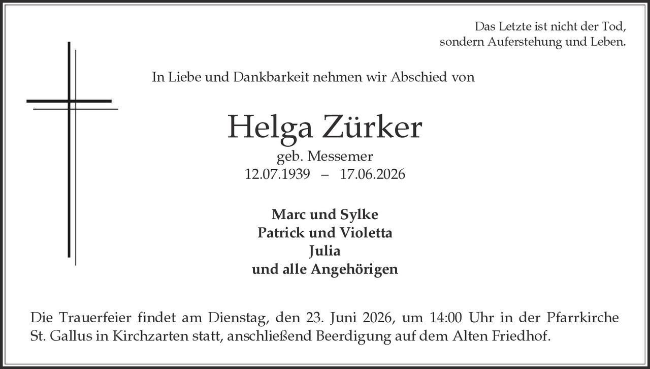 <p>Das Letzte ist nicht der Tod, sondern Auferstehung und Leben.</p>

<p>In Liebe und Dankbarkeit nehmen wir Abschied von</p>

<p><strong>Helga Zürker</strong><br>geb. Messemer<br>12.07.1939 – 17.06.2026</p>

<p><strong>Marc und Sylke</strong><br><strong>Patrick und Violetta</strong><br><strong>Julia</strong><br>und alle Angehörigen</p>

<p>Die Trauerfeier findet am Dienstag, den 23. Juni 2026, um 14:00 Uhr in der Pfarrkirche St. Gallus in Kirchzarten statt, anschließend Beerdigung auf dem Alten Friedhof.</p>