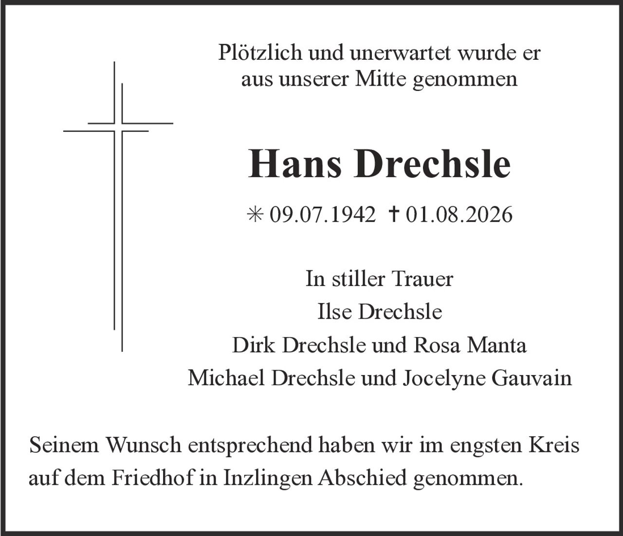 <p>Plötzlich und unerwartet wurde er aus unserer Mitte genommen</p><p><strong>Hans Drechsle</strong></p><p>* 09.07.1942  † 01.08.2026</p><p>In stiller Trauer<br/>Ilse Drechsle<br/>Dirk Drechsle und Rosa Manta<br/>Michael Drechsle und Jocelyne Gauvain</p><p>Seinem Wunsch entsprechend haben wir im engsten Kreis auf dem Friedhof in Inzlingen Abschied genommen.</p>