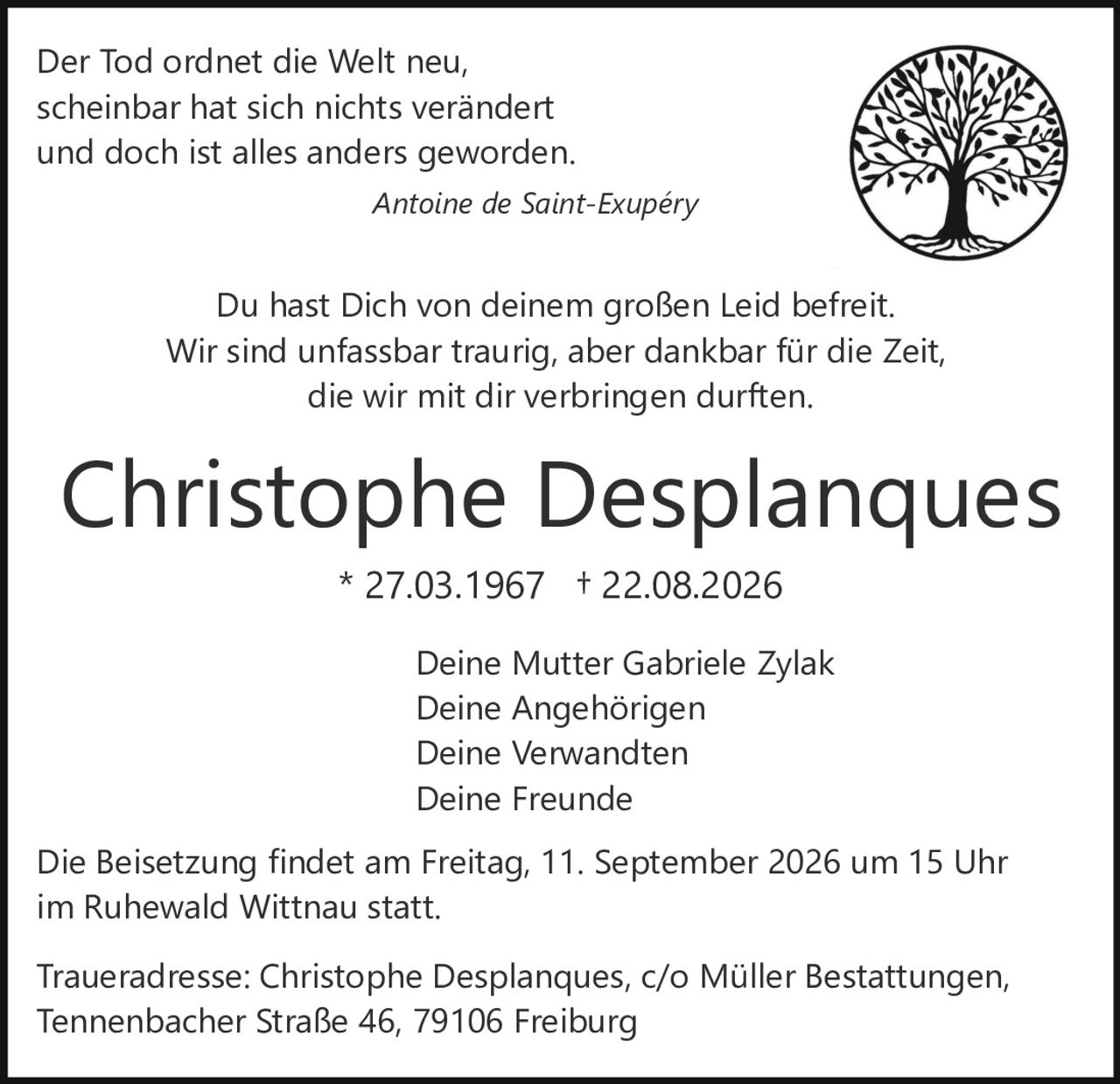 <p>Der Tod ordnet die Welt neu,<br>scheinbar hat sich nichts verändert<br>und doch ist alles anders geworden.</p><p><i>Antoine de Saint-Exupéry</i></p><p>Du hast Dich von deinem großen Leid befreit.<br>Wir sind unfassbar traurig, aber dankbar für die Zeit,<br>die wir mit dir verbringen durften.</p><p><strong>Christophe Desplanques</strong><br>* 27.03.1967 † 22.08.2026</p><p>Deine Mutter Gabriele Zylak<br>Deine Angehörigen<br>Deine Verwandten<br>Deine Freunde</p><p>Die Beisetzung findet am Freitag, 11. September 2026 um 15 Uhr<br>im Ruhewald Wittnau statt.</p><p>Traueradresse: Christophe Desplanques, c/o Müller Bestattungen,<br>Tennenbacher Straße 46, 79106 Freiburg</p>