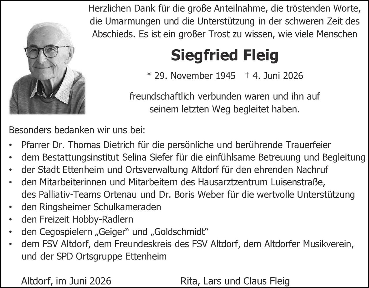 <p>Herzlichen Dank für die große Anteilnahme, die tröstenden Worte, die Umarmungen und die Unterstützung in der schweren Zeit des Abschieds. Es ist ein großer Trost zu wissen, wie viele Menschen freundschaftlich verbunden waren und ihn auf seinem letzten Weg begleitet haben.</p>

<p><strong>Siegfried Fleig</strong><br>* 29. November 1945 † 4. Juni 2026</p>

<p>Besonders bedanken wir uns bei:</p>

<ul>
<li>Pfarrer Dr. Thomas Dietrich für die persönliche und berührende Trauerfeier</li>
<li>dem Bestattungsinstitut Selina Siefer für die einfühlsame Betreuung und Begleitung</li>
<li>der Stadt Ettenheim und Ortsverwaltung Altdorf für den ehrenden Nachruf</li>
<li>den Mitarbeiterinnen und Mitarbeitern des Hausarztzentrums Luisenstraße, des Palliativ-Teams Ortenau und Dr. Boris Weber für die wertvolle Unterstützung</li>
<li>den Ringsheimer Schulkameraden</li>
<li>den Freizeit Hobby-Radlern</li>
<li>den Cegospielern „Geiger" und „Goldschmidt"</li>
<li>dem FSV Altdorf, dem Freundeskreis des FSV Altdorf, dem Altdorfer Musikverein, und der SPD Ortsgruppe Ettenheim</li>
</ul>

<p>Altdorf, im Juni 2026<br>Rita, Lars und Claus Fleig</p>