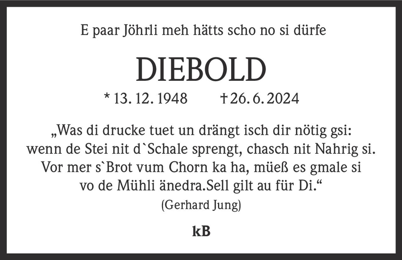 <p>E paar Jöhrli meh hätts scho no si dürfe</p>

<p><strong>DIEBOLD</strong><br>
* 13. 12. 1948   †26. 6. 2024</p>

<p>„Was di drucke tuet un drängt isch dir nötig gsi: wenn de Stei nit d`Schale sprengt, chasch nit Nahrig si. Vor mer s`Brot vum Chorn ka ha, müeß es gmale si vo de Mühli änedra. Sell gilt au für Di."<br>
<i>(Gerhard Jung)</i></p>

<p>kB</p>