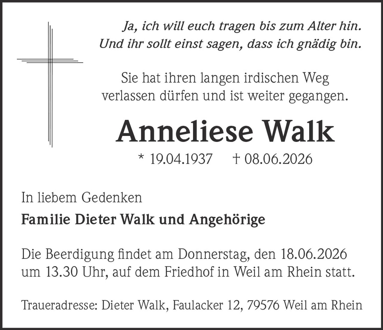 <p><i>Ja, ich will euch tragen bis zum Alter hin.<br>Und ihr sollt einst sagen, dass ich gnädig bin.</i></p><p>Sie hat ihren langen irdischen Weg verlassen dürfen und ist weiter gegangen.</p><p><strong>Anneliese Walk</strong><br>* 19.04.1937  † 08.06.2026</p><p>In liebem Gedenken<br><strong>Familie Dieter Walk und Angehörige</strong></p><p>Die Beerdigung findet am Donnerstag, den 18.06.2026 um 13.30 Uhr, auf dem Friedhof in Weil am Rhein statt.</p><p>Traueradresse: Dieter Walk, Faulacker 12, 79576 Weil am Rhein</p>