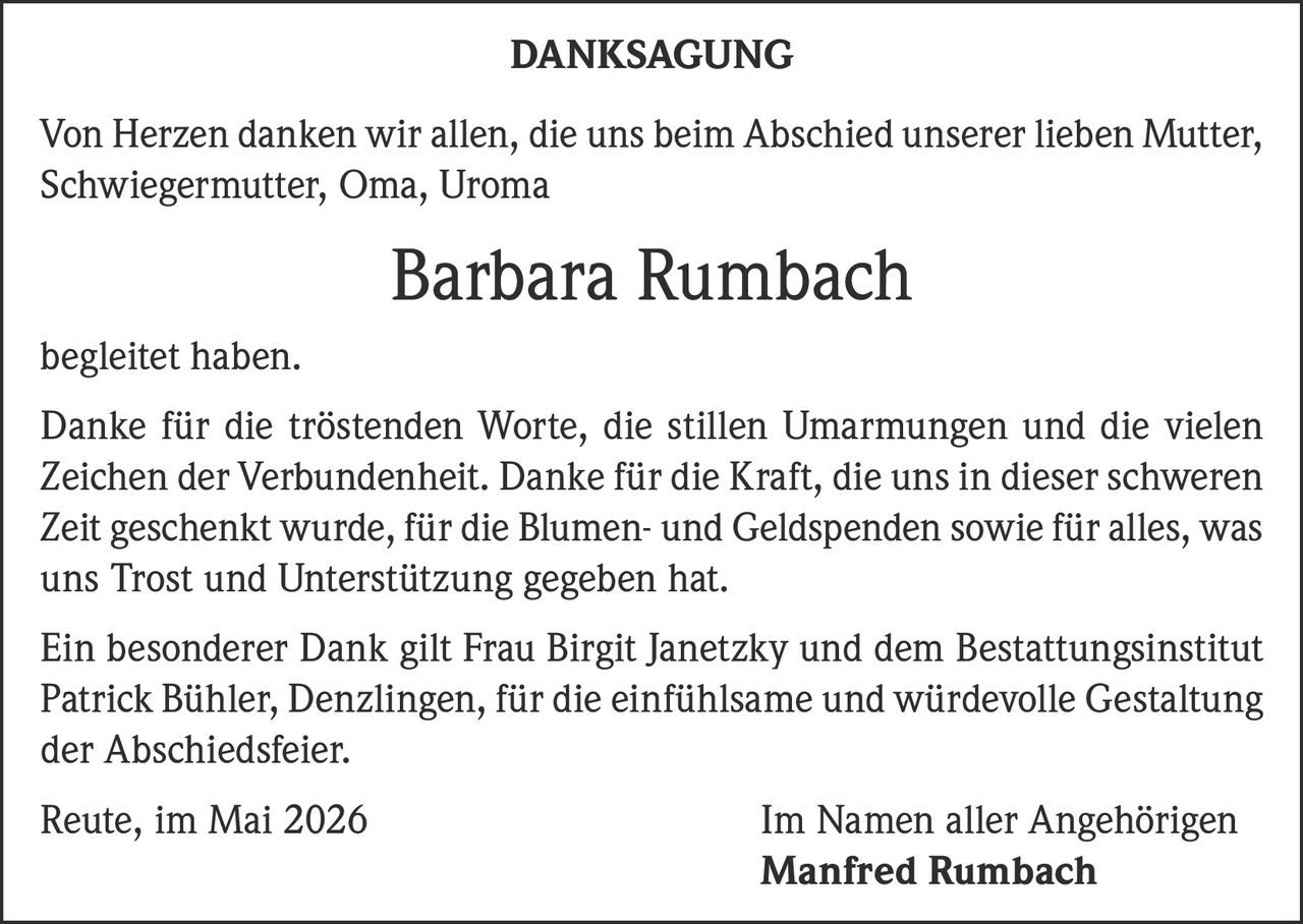 <p><strong>DANKSAGUNG</strong></p><p>Von Herzen danken wir allen, die uns beim Abschied unserer lieben Mutter, Schwiegermutter, Oma, Uroma <strong>Barbara Rumbach</strong> begleitet haben.</p><p>Danke für die tröstenden Worte, die stillen Umarmungen und die vielen Zeichen der Verbundenheit. Danke für die Kraft, die uns in dieser schweren Zeit geschenkt wurde, für die Blumen- und Geldspenden sowie für alles, was uns Trost und Unterstützung gegeben hat.</p><p>Ein besonderer Dank gilt Frau Birgit Janetzky und dem Bestattungsinstitut Patrick Bühler, Denzlingen, für die einfühlsame und würdevolle Gestaltung der Abschiedsfeier.</p><p>Reute, im Mai 2026<br>Im Namen aller Angehörigen<br><strong>Manfred Rumbach</strong></p>