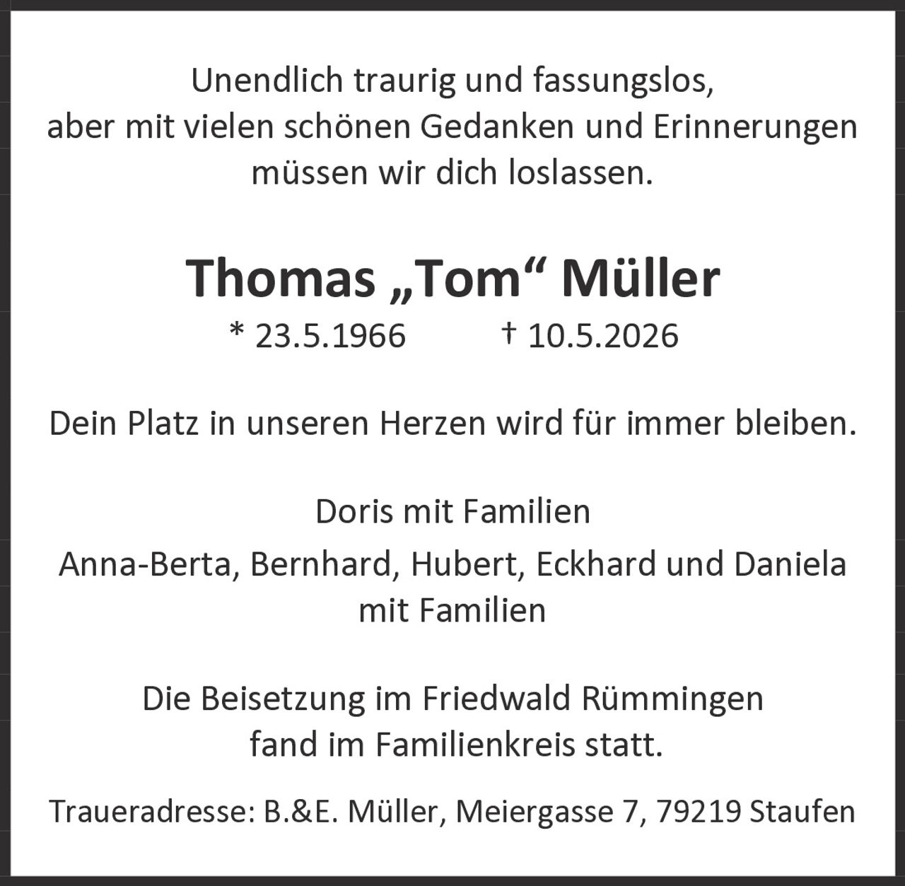 <p>Unendlich traurig und fassungslos, aber mit vielen schönen Gedanken und Erinnerungen müssen wir dich loslassen.</p><p><strong>Thomas „Tom" Müller</strong><br>* 23.5.1966 † 10.5.2026</p><p>Dein Platz in unseren Herzen wird für immer bleiben.</p><p>Doris mit Familien<br>Anna-Berta, Bernhard, Hubert, Eckhard und Daniela<br>mit Familien</p><p>Die Beisetzung im Friedwald Rümmingen fand im Familienkreis statt.</p><p>Traueradresse: B.&E. Müller, Meiergasse 7, 79219 Staufen</p>