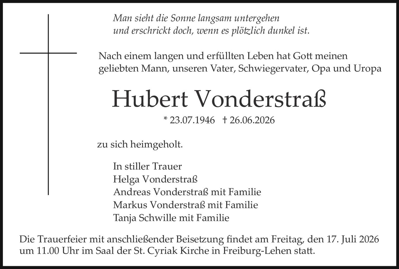 <p><i>Man sieht die Sonne langsam untergehen<br/>und erschrickt doch, wenn es plötzlich dunkel ist.</i></p>

<p>Nach einem langen und erfüllten Leben hat Gott meinen geliebten Mann, unseren Vater, Schwiegervater, Opa und Uropa</p>

<p><strong>Hubert Vonderstraß</strong><br/>* 23.07.1946 † 26.06.2026</p>

<p>zu sich heimgeholt.</p>

<p><strong>In stiller Trauer</strong><br/>
Helga Vonderstraß<br/>
Andreas Vonderstraß mit Familie<br/>
Markus Vonderstraß mit Familie<br/>
Tanja Schwille mit Familie</p>

<p>Die Trauerfeier mit anschließender Beisetzung findet am Freitag, den 17. Juli 2026 um 11.00 Uhr im Saal der St. Cyriak Kirche in Freiburg-Lehen statt.</p>