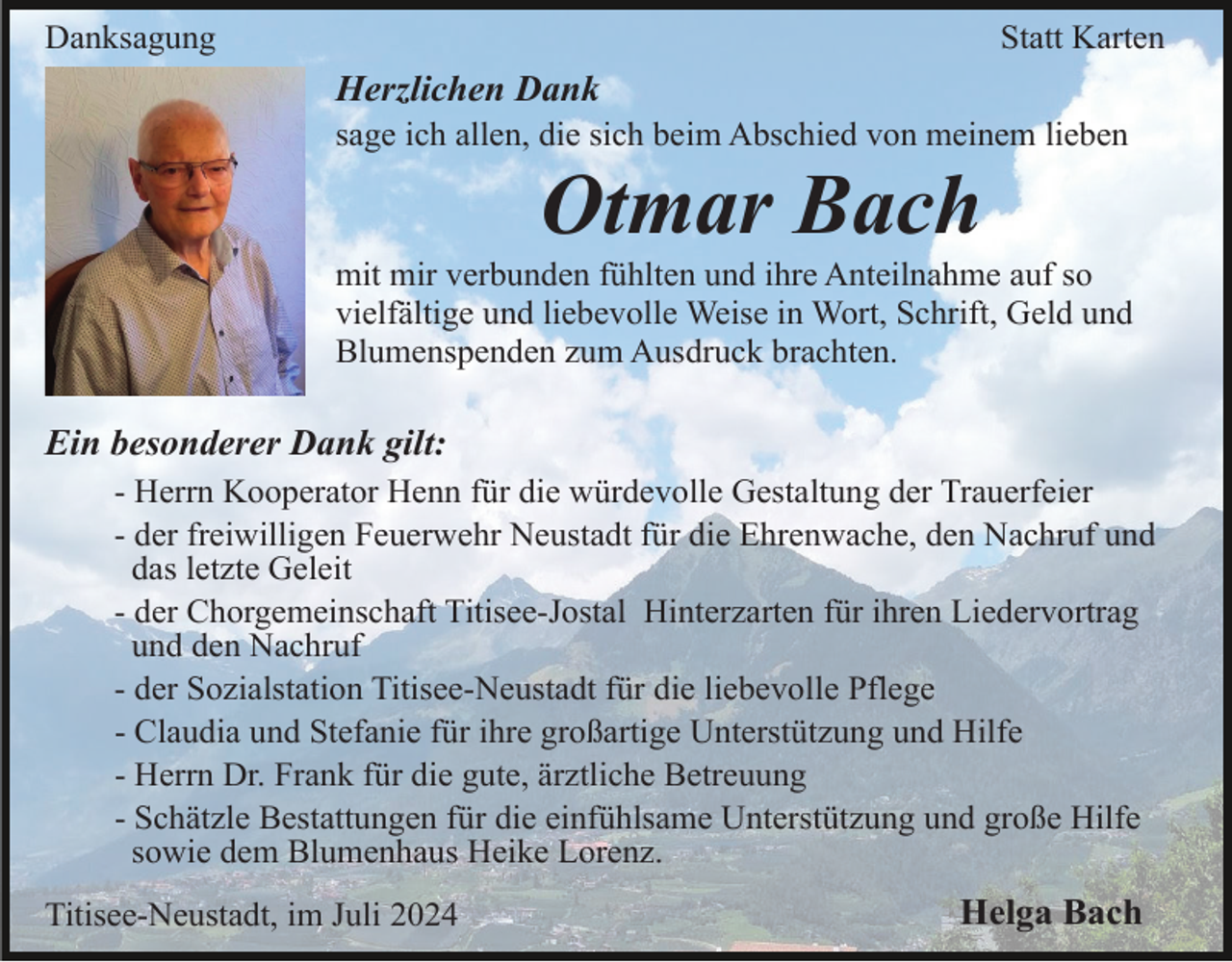 <p>Danksagung</p><p>Statt Karten</p><p>Herzlichen Dank<br />sage ich allen, die sich beim Abschied von meinem lieben</p><p>Otmar Bach<br />mit mir verbunden fühlten und ihre Anteilnahme auf so<br />vielfältige und liebevolle Weise in Wort, Schrift, Geld und<br />Blumenspenden zum Ausdruck brachten.</p><p>Ein besonderer Dank gilt:<br />- Herrn Kooperator Henn für die würdevolle Gestaltung der Trauerfeier<br />- der freiwilligen Feuerwehr Neustadt für die Ehrenwache, den Nachruf und<br />das letzte Geleit<br />- der Chorgemeinschaft Titisee-Jostal Hinterzarten für ihren Liedervortrag<br />und den Nachruf<br />- der Sozialstation Titisee-Neustadt für die liebevolle Pflege<br />- Claudia und Stefanie für ihre großartige Unterstützung und Hilfe<br />- Herrn Dr. Frank für die gute, ärztliche Betreuung<br />- Schätzle Bestattungen für die einfühlsame Unterstützung und große Hilfe<br />sowie dem Blumenhaus Heike Lorenz.<br />Titisee-Neustadt, im Juli 2024</p><p>Helga Bach</p>